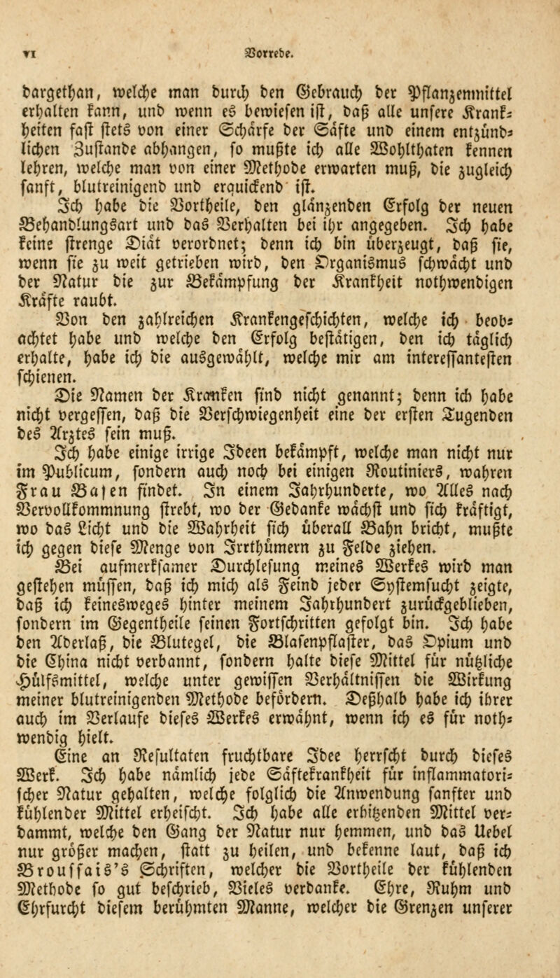 targctljan, wdd)C man buri!; ben ©cbraud) ber ^^flan^enniittel crl}alten Uv.n, unb rüenn cö beiriefen i(l; baß alle unfere Äranfs l)t\Un fajl fletö üon einer ®cf;drfe ber @dfte unb einem entjunb^ lidjen 3u|lanbe abf;an3en, fo mugte \ä) alle SBol)ltl)aten fennen leljren, \t?elc^e man uon einer 9}?etl;obe erwarten mup, \)k jugleicj? fanft, blutreini^enb unb erquicfenb i|l» Scb I;abe bfc S3ort6e{le, ben glangenben (Erfolg ber neuen S5e()anblunggart unb baä 23erbalten bei il)r angegeben. Scb babe feine flrengc ^idt üerorbnct; benn icb bin überzeugt, ta^ fie, wenn fte gu ireit getrieben wirb, ben ^rganigmuä fcbwdcbt unb ber 9?atur tk jur ^efdmpfung ber tonfljeit notl)n?enbigen Ärdfte raubt 23on ben 3aMreic{)en ^ran!engefc()ic?)ten, weld[)c ic& beob« od[)tet Ijabe unb welche ben (Erfolg bejidtigen, ben icb tdglid) erbalte, i)aht i^ i)k auSgewdljlt^ njelcj^e mir am interejTantejlen fc^ienen. ^ie fJlatmn ber Äronfen ftnb ni^t genannt; benn ich l;abc nid)t üergeffen, t)a§ \)k 23crf($njiegenl)eit eine ber erflen Sugenben bei 2(r^te6 fein mug. 3ä) t)aht einige irrige Sbeen befdmpft, weldjc man md)t nur im publicum, fonbern aucj) noct^ bei einigen 9?cutinier§, n?al)ren Srau S5a|en ftnbet. Sn einem Sal)rl)unberte, n?o 2rile§ nac^ S3en?olIfommnung jlrebt, n?o ber ©ebanfe irdcbH unb ficb frdftigt, wo ba6 2tcbt unb bie 2Öal;rl}eit fiel) überall S3al)n bricbt, mußte i^ gegen biefc 9}?enge üon Srrtljumern ^u gelbe jieben. Sei aufmerffamer ^urcblefung m.einel SBerfel wirb man ge|!el)en muffen, ta^ idl) mid) alä geinb jeber (Stjjlemfudjt geigte, t)a^ idt) feinelwegeS binter meinem Sal)tl)unbert jurucPgeblieben, fonbern im ©egentbeile feinen gortfdjritten gefolgt bin. Sd) l)abc ben 2{berlag, bie Blutegel, bie Slafenpflafter, t)a^ t>p\üm unb tk ^l)im nicbt üerbannt, fonbern b^^te biefe Wiitd für nü^lidje J^ülf.^mittel, welche unter gewiffcn 23erl}dltnif[en hk SBirfung meiner blutreinigenben ?0?etbobc beforberti. ^epbalb l)ahe iö) ihrer aucb im 23erlaufe biefel iSerfel erwdl)nt, wenn ic^ e§ fiir not^s wenbig l)ielt. ^ine an S^efultaten frud[)tbarc Sbee l^errfi^t burcb biefeS SBerf. Sc& ^c^hz ndmlicb iebe ©dftefranF()eit für inflammatoris fcber Statur gebalten, weld[)e folglicb t)k 2(nwenbung fanfter unb füljlenber WitUl erbeifcbt. Scb h^hi alle erbi^enben Tlhtd ücr^ tammt, welche ben ©ang ber Statur nur ()emmen, unb t>a^ Uebel nur groger machen, jlatt ju beilen, unb bcfenne laut, t^a^ tcb 25rouffaiä'S @cbriftcn, weldjer bie 23ortl)eile ber fül)lenben 9)?ethobc fo gut befcbrieb, SSielel üerbanfe. ^b«, 9\ul)m unb (5l)rfurc^t biefem berül;mten SD^anne, welcl;er bie @ren5en unferer