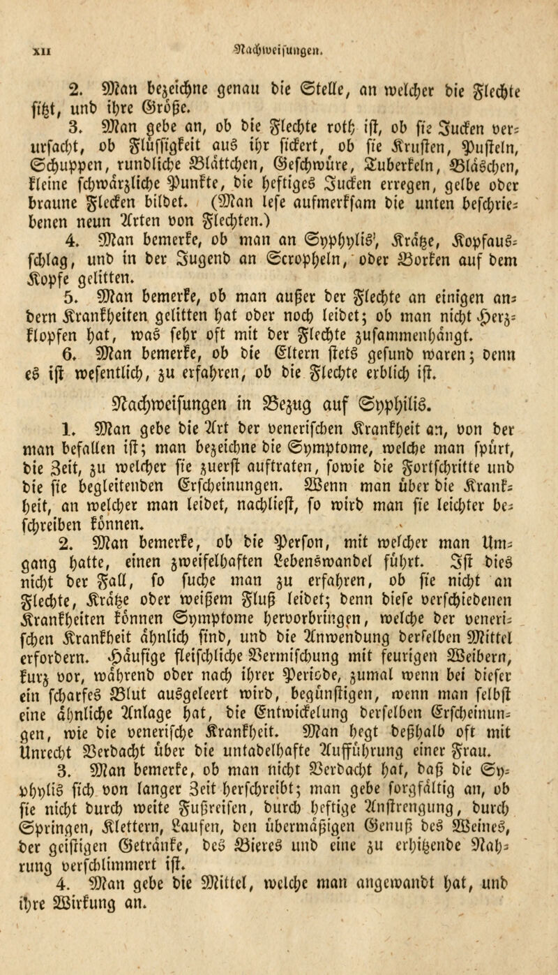 2. 9}?an bc^cid^nc Qcmn bic <BUUe, an mlä)tt bie Slcd&te (igt, unb il)rc ©roge. 3. S!}?an ^cbc an, ob bie glecbte rotf; {|!, ob \k SudPen t)et= itrfadjt; üb gluffigfeit aua i!)r ficfert, ob fie Ä>ii|len, ^u|!eln, ©puppen,^tunblicl?e S3UUtct)en, @efd)tvure, STuberhln, 55(döcbcn, fleine fcbwdr^tic^e fünfte, t:>k ()eftigeö Surfen erregen, gelbe ober braune gießen bilbet (^an lefe aufmerffam bie unten berd;rlei benen neun 2(rten üon %Ud)Un.) 4. ^an bcmerfe, ob man an ^\));^i)\)ü$\ ^rdge, Äopfauö^ fd)la9, unb in ber Sugcnb an (2cropI;eln, ober ^oxUn auf bem Äopfe gelitten» 5. SSlan bemerke, ob man auger ber glecbte an einigen an^ bem Äranf()eiten gelitten Ijat ober nocb leibet; ob man nict)t J>er5= flopfen \)at, wa^ febr oft mit ber gled^te jufammenljdngt, 6» Wlan bemerke, ob tk (Altern j!etg gefunb n)aren; Denn e0 ijl wefentlicb, p erfahren, ob t)k glecl;te erblicb i^ 9^a(i)n)e{fun9en in SSe^ug auf (Si)p()iliö. 1» ^an gebe bie 2(rt ber üenerifcben Äran!l)eit an, üon ber man befallen ift; man be^eicbne bie ©pmptome, n^elcbe man fpurt, bie Stit, 5u welf^er ftc i^uerft auftraten, fowie tk gortfcbritte unb bie fte begleitenben ^rfcbeinungen. 2Benn man über tk ^xanh t)dt, an n)elcl;er man leibet, nacblieji, fo npirb man fie leichter be^ fcbreiben fonnem 2. Wlan bemer!e, ob tk ^^ciffoHi tnlt welcber man Um- gang ^atte, einen zweifelhaften ^ebenswanbel ful)rt- Sjt t>k^ md)t ber gaü, fo fucbe man ju erfahren, ob fte nic^t an glecbte, toi^e ober weißem ging leibet; benn biefe oerfcfeiebenen ^ranfbeiten tonnen ©i;mptome beroorbvingen, welcbe ber üeneri^ fcben i;ranfbeit dbnlicb ftnb, unb bie 2£nn?enbung berrelben 9J?ittel crforbern. ^duftgc fleifcblidje S3ermifcbung mit feurigen SSeibern, furj üor, wdbrenb ober nad) ibrer ^eriobe, gumal wenn hei biefec ein fd)arfeg S5lut ausgeleert wirb, begun|iigen, wenn man felbjl eine dl)nlic^e 2(nlage t}at, tlc ^ntwicfelung berfelben ^rfcbeinun^ gen, wie t>ic üenerifcbe kxantljdt. 9}?an begt begbalb oft mit llnred)t S3erbad[)t über bie untabelbafte 2ruffubrung einer grau. 3. Wlan bemerfc, ob man nicbt S3erbad;t t)at, baß t)ie ©p. i)bt;liö ftd) t>on langer 3eit berfcbreibt; man gebe forgfdltig an, ob fie nid)t burcb weite gußreifen, burd) beftige 2(njlrengung, burcb (Springen, Älettern, 5;^aufen, ben übermäßigen ©enuß bc§ SBcIneS, ter gcifrigen ©etrdnfe, bcö S3iereö unb eine äu erbi^enbe dU\)s rung t)erfd)limmert tf!* 4. ^an gebe Vk W\M, wcld^c man angcwanbt i)at, unb t!;re SBirfung an.