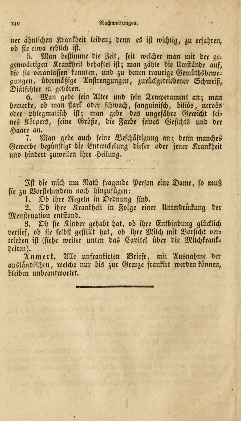 mx ä\)nl\d)cn Äranf^eit leiben; Um c$ ij! md^ÜQ, ju cx\d)xm, ob fie ctiva erblich ijT. 5. ^an beftinimc bic ^üt, feit \tjelcber man mit ber 90= gcnwartigen Äranf()eit bel;aftet ij!; man jdljle bie Umjldnbe auf, t»ic fie üeranlaffen trennten, unb ju benen traurige ©emüt^öbewes piingen, ubermdgige 2(njlren9un3en, jurü^getriebenet ©c^weig, i)ldtfcl;(er 2c. (jel)6ren. 6» SO?an gebe fein 2£Uer unb fein Scm^jeramcnt an; man bemerfe, ob man \taxf ober fcbwac{), fanguinifcb, bilioö, nerüoö ober ^^(egmatifd) ijl; man gebe bag ungefdferc ©ewic^t feis nea ^^orpeva, feine Öroge, bie garbe feineö @effc|)ta unb ber »^aarc an. 7, Wlan gebe auc& feine ^efd?dftigung an; benn manc{)c§ ©cwcrbe begunjligt bie ^ntivic!elung biefer ober jener Äranf(;eit unb l;{nbert juweikn i()re »Teilung. Sft bie micb um ^ath fragenbe ^erfon eine ^ame, fo muß ffe 5U S3or|Iel)enbem nod) l)injufügen: 1. ^b ibre Siegeln in ^rbnung finb. 2. Db il}re Äranfl)eit in golge einer Unterbrüdfung ber 5!}?enilruation entfranb. 3. Db ffe Äinber gel)abt i)at, ob il}re (^ntbinbung gludElich »erlief, ob fie fe(b|I gefüllt t)ai, ob tl;re Wlllä) mit §öorftd[)t »ers trieben ift (fte()e weiter unten t)a^ (^a^iid über bie 'S}?ild;franfs l)eiten). 2(nmerf» Me unfranfirten ©riefe, mit 2(ugnal;me ber auöldHbifdjjen, tt)eld;e nur bi§ gur ©renje franfirt werben Tonnen, bleiben unbeantwortet.