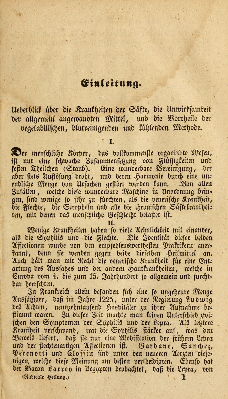 &inUHunB< UehexhM über bfe .franff)eiten ber ^dfte, bie lXnmd\mtät t)et aU^emm an^maxiotm ^itUl, unb hk S5orti?eile bet t)e3etabili[d)cn; blutreimöenbeti unb fu^lenben 5D^et^obe, ' I. ©et menfd&lid[)e Äorpcr, ba$ tJolIfommenjle oröantffrte SBefen^ i(i nur eine fd^wacöc änfammenfe^ung üon glüfftgfeiten unb, fe(!en 2'i)etld&en (^taixh). (Eine wunderbare SSereintgung, ber ahix fietä 2luflofun9 bro^t, unb bcren vg)armonie bur^ eine un^; cnbli4)e 5Kenge üon Urfad&en gejlort werben fann» SSon allen Sufdüen, «?e(d)e biefe wunderbare tlJ^af^ine in Unorbnung brin* gen, ftnb wenige fo fel)r ju furchten, alö bie üenerifd^e Äranfbeit, bie glecbte, bie <Scrop()eln unb alle bie c()ronifcben ©dftefranfbei- ten, mit benen t)a^ menfcplid^e ©efd^kcb^ belajlet \% II. Sßenige Äranfbeiten b^ben fo t)ie(e 2(ebnlic6!eit mit einanber, al§ bie ©ppbiü^ unb bie glecbte, ^ie Sbentitdt biefer beiben 3Cffectionen würbe t)on t)en empfe^fen^wertbeflen ^raftifern aners fannt, benn fie wenben gegen hdU biefelben .^eilmittel art* Züä) Wt man mit fRc(i)t bie üenerifcbe Äranfbeit für eine ^nt^ artung be§ 2(uöfa^eg unt) ber anbern ^autfranfbeiten, welche In (Europa mm 4» bia ^\im 15* Sabvbunt)ert fo allgemein unb furc^t^ bar berrfdi)ten» Sn granfreidö allein befanben ffcb eine fo ungebeure !0?enge ^TuSfd^iger/ iia^ im Sab^e 1225, unter ber SJegierung ßubwig be§ 2{d&ten, neunjel^ntaufenb ^o6pitdler ^u i&rer Zu\mhmc ba fiimmt warem 3u biefer Seit macbte man feinen Unterfdbieb ^wU fcben ben (Stjmptomen ber @^pl)ili^ unb ber J^epra. Zi^ le^tere Äranfl)eit üerfcbwanb, trat bie @ippbili^ pdrfer auf, voa^ Un S5eweig liefert, t)a^ fte nur eine fÖ^obification ber frubern ^epra unb ber flecbtenartigen 2Cffectionen x% (55arbane, ©ancbej^ ^erenotti unb Ölo ff in ftnb unter ben neueren TCerjten bieie^ nigen, weld^e tu^e 9}?etnung am bejlen üertbeibigten. ^benfo b^^ ber 5ßaron ü^arret) in 2(egi;pten beobachtet, t^a^ bie 2cpxa, mn