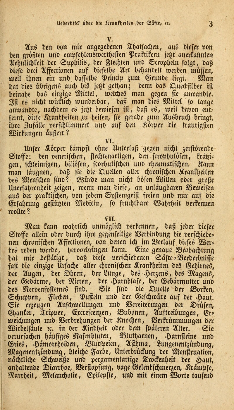 V. 2Cu§ t)en tjon mir angegebenen Si:iE)atfad^en, ou§ btefcr öon ben Qtogtcn unb empfe{)lenön)ertl[)ej!en 9)raftifevn je^t cinerfatintcn 2fc()nlidbfett ber @t)p^ili§, ter glecbten unt) ^crop()eln folgt, tag biefe brei 2(jfect{onen auf \:)kfelbe Zxt bef)anbelt werben muffen, tt?cil tl)nen ein unb baffelbe ^rincip ^um ^runbc liegt. Wlan \)at bieS übrigen^ au4) bt^ je^t getban; benn ta^ Cluedftlbcr tj! beinahe baS einzige 5D?ittel, mW$ man gegen fte anwanbte* Sjl eg ntcöt wirflicö n?unberbar, bag man t>k§ Wittd fo lange anwanbte, nac^bem eS je^t beriefen ift, t>a$ e§, weit bat)on ent^ fernt, biefe Äranfbeiten gu bellen, ffe gerabe ^um Zu^hxuö^ bringt, ibre Sufdlle üerfi^limmert unb auf t)iin Körper bie tvaurigften SBirfungen dugert ? VI. Unfer Äor:per fdmpft o^ne Unterlag gegen nid^t jcrporenbe ©toffe: ben üenerifcben, flecötenartigen, ben fcrop^ulofen, fra^i^ gen, fc&leimigen, biliofen, fcorbutifdben unb rbeumatifcben» Äann man Idugnen, t)a^ fte bie Quellen aller ^ cbronifc^en Äranf|)citcn be0 SO^enfcben ftnb? Stürbe man nid&t bofen SBillen ober grogc Unerfa^renbett jeigen, wenn man biefe, an unldugbaren S3eweifcn auö ber praftifcben, üon jebem (5t)f!emgei|i freien unb nur auf bic €rfa|)rung ge(lu|ten SJJebtcin, fo fruchtbare 5Ba|)r^eit üerfennen woate? VII. 9J?an fann wabrlidb unmöglich öcrfennen, ta^ jeber biefer ©toffe allein ober burc^ i^xt gcgenfeitige SSerbinbung t)k tjerfd^iebc^ «en ^rünifdben 2(ffectionen, t>on benen td^ im SSerlauf biefes SBer^ feö reben werbe, berüorbringen fann* @ine genaue ©eobad^tung l^at mir be|!dtigt, ha^ biefe üerf^iebenen ©dfte-SSerberbniffc faj! bic einzige UxMc aller ^ronifc&cn Äranfl)eiten bea @e]^irne§, ber 2(ugen; ber ^b^en, berßunge, be^A^crjeng, beä SDZagen^, ter ©ebdrme, ber Spieren, ber ^arnblafe, ber ©ebdrmutter unb beg S^ierüenfvllemeg ftnb. @ic ftnb bic £luellc ber ä5or!en, ©c^uppen, glec!en, ^ujieln unb ber ©efd^wurc auf ber ^auU (Sie erzeugen 2Cnfcbwellungen unb SSereiterungen ber Brufen, 6l)an!cr, Srip^jer, ^ycrefcen^en, 35ubonen, 2(uftreibungen, ^r» weicbungen unb fßerbrebungen ber Änod^en, SSerfrummungcn ber SBirbelfdulc ic. in ber ^inbbeit ober t)em fpdteren 2(lter. (Qu t)erurfad[)en HPöe§ ^^lafenbluten, ^lutbarncn, ^arn|!cine unb @rie§, ^dmorrboiben, S5lutfpeien, 2£j!^ma, ßungcncnt^ünbung, fDlagenent^unbung, blcid^c garbc, Untcrbrucfung ber SÄcnjIruation, ndcötlic^c ©dbweigc unb ^)ergamentartigc Srod^en^cit tiet ^aut, anbaltenbc ^iarrboe, SS'erftopfung, üagc ©clcnffd&mcrsen, Ärdmpfc, ^axx^dtf !Ö?cland&olie, ^pilcpftc, unb mit einem 2Bortc taufenb