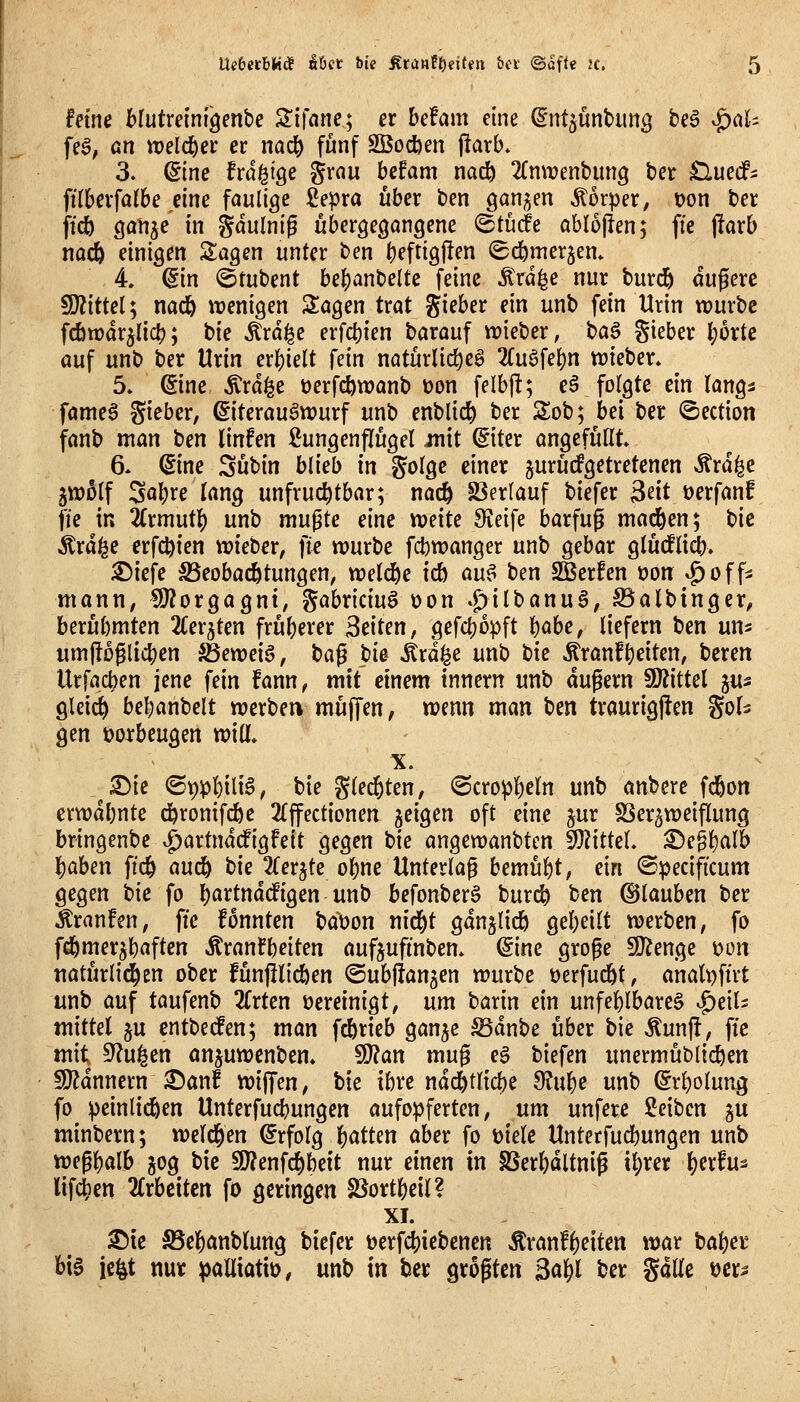 fetne hlutxem^m'oe ^ifane*^ er befam eine ^nt^unbimg beö ^aU fe^, ßn tt)eldöei* er nac& fünf SBocfeen jlarb. 3. Sine frd^ige grau befam nac^ 2(n\t)enbim3 ber ^luecf^ fttberfalbe eine faulige ßepra über ben ganzen Körper, oon ber jidb Qan^e in gdulnig übergegangene ^tücfe abloflen; ffe j!arb nacö einigen klagen unter ben beftigften ©d^merjem 4 (Sin ^tutcnt bebanbeltc feine Ärd^e nur burd^ dugere 9}?ittel; nad& wenigen 3:agen trat gieber ein unb fein Urin würbe fcbwdr^licb; bie ^rd^e erfcfjien barauf wieber, H^ Sieber (;ürte auf unb ber Urin erhielt fm natürlic^eg 2(ugfebn wieber» 5. ©ne ^rd^e üerfc^wanb t)on felbjl; eä folgte ein längs fameö gieber, Eiterauswurf unb enblid^ ber Slob; bei ber ©ection fanb man ben linfen Lungenflügel mit d'iUx angefüllt» 6» (Sine Sübin blieb in golge einer jurücfgetretenen ^rdi^e 5w5lf Sabre lang unfruchtbar; nacfe SSerlauf biefer 2^it öerfanf fte in 2(rmutb unb mußte em todte Sieife barfug macfeen; bie Ärd^e erfc^ien wieber, fte würbe fcbwanger unb gebar glüdfli(i> ^iefe ^eobai^tungen, weld^e icb an^ ben Sßerfen üon ^off^ mann, !9?orgagnt, gabriciuö üon *g)ilbanuä, SSalbinger, berühmten 2Cer5ten früherer Seiten, gefcbopft b^be, liefern ben un^ umjlüglicben ^eweia, t)a^ pU ^rd|e unb t)k Äranfbeiten, beren Urfacben jene fein fann, mit einem tnnern unb dugern 9J?ittel gus gleich bebanbelt werbe« muffen, wenn man ben traurigjlen gols gen vorbeugen will» X. - _ ^ie ©r)pl)iliS, bie gle(^ten, 6cropb^In unb anbere fd^on erwdbnte dpronifcbe 2(ffectionen jeigen oft eine jur SSer^weiflung bringenbe v^artndcfigfeit gegen bie angewanbtcn SKittel» ^c^i)alh i^ahm ftc6 auä^ bk 2lerjte obne Unterlag bemüht, ein ©pecificum gegen tie fo b^rtnddPigen unb befonberS burc^ ben ©lauben ber äran!en, fte fonnten baüon nid^t gdnjlidö gebeilt werben, fo fd&merjb«ftcn Äranfbeiten aufjufinben» ©ine groge SJ^enge üon natürlid^en ober fünfflicben ©ubfian^en würbe üerfud^t, analt)ftrt unb auf taufenb 2lrten vereinigt, ujn taxin ein unfeblbareS '^dU mittel ju cntbetfen; man fcbrieb gan^e S5dnbe über bie ^un|!, fte mit Sinken anjuwenben» SD?an mug e§ biefen unermüblicben !JJldnnern^an! wiffen, bie ibre ndd^tlicbe 9?ube unb ©rbolung fo ipeinlidben Unterfucbungen aufo|)ferten, um unferc Seiben gu minbern; weld^en Erfolg bitten aber fo t)iele Untetfud[)ungen unb weßbölb jog bie 50?enfc§beit nur einen in föerbdltnig i^rer ()erfus lifd^en 2£rbeiten fo geringen fBortbeil? XI. ^te S5ebanblung biefer üerfcbiebcnen >^ran!^eiten war böb^^' bie ie^t mt ^alliatiü, unb in ber grogten 3a^l ber gaUe \>cx»