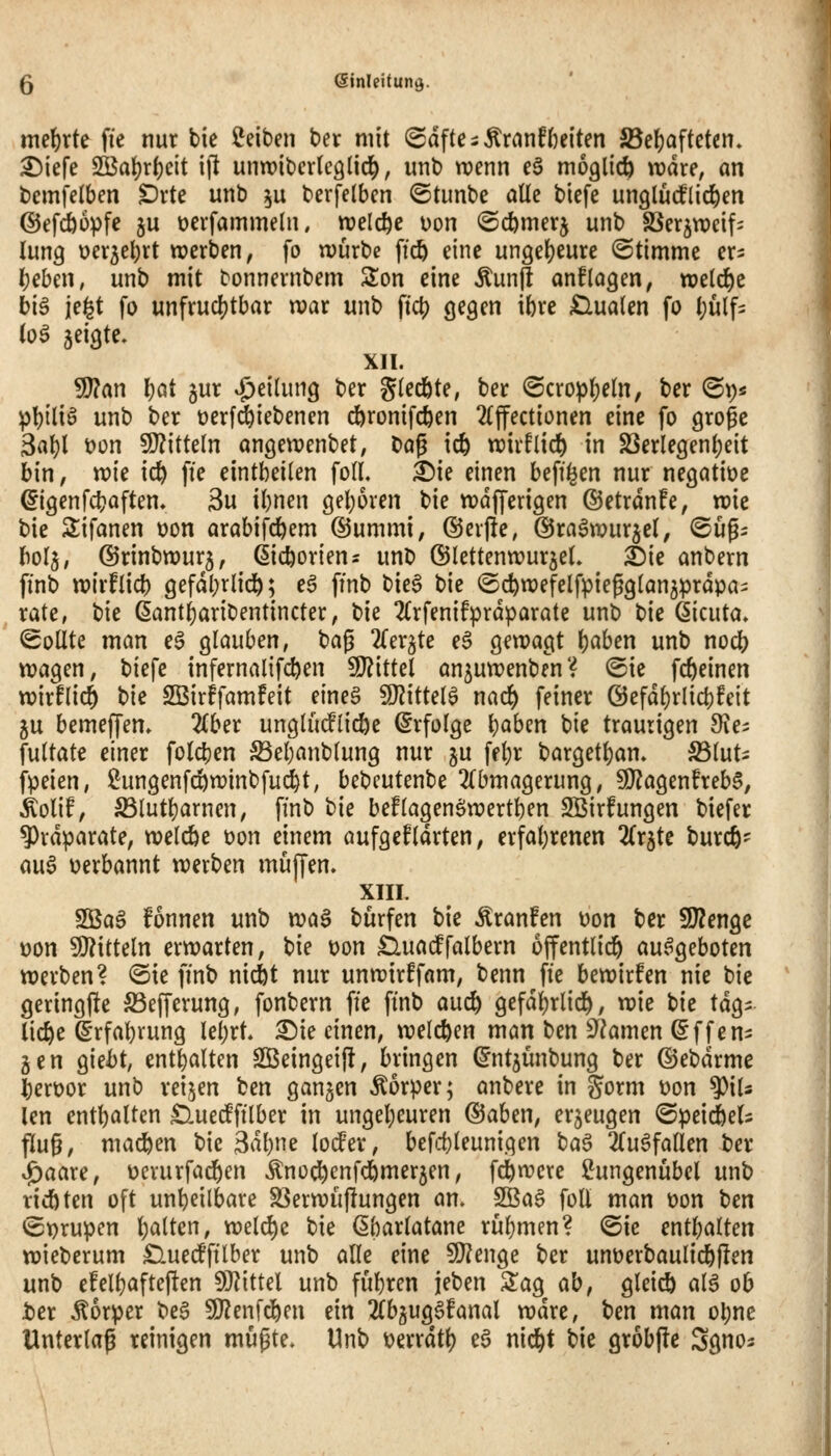 5 ©inleitunö- mehrte fie nur bic Reiben ber mit (Sdfte ^ ÄranH)eiten S3e{)aftcten» ^iefe SOßaf)r()eit ift unwibcvtcglic^, unb wenn e§ möglich radre, an bemfelben £)vte unb ^u berfetbcn ©tunbe alle biefe unglucflic^en ©efcöopfe ju üevfammelu. njelc^e uon <5cfemerj unb SSer^wcif^ lung üer5el)rt werben, fo würbe ftcö eine uuQe\)i\\xe ©timme ers t)ehm, unb mit bonnernbem Son eine Äunjl anflogen, welche biö je^t fo unfruchtbar war unb ftc^ gegen ibre finalen fo ()ülf= (oö jeigte. XII. 9J?an l)öt 5ur 4^^il9 ber gtedbte, ber ©crop{)e(n; ber ©p^ \>\)\{\^ unb ber üerfi^iebenen cftronifc^en 2(ffectionen eine fo große 3«^l t)on 9)?itte(n angewenbet, bag icfe wirflid) in S3erlegen()eit hin, xok \d} fie eintbeilen foIL ^ie einen beff^en nur negative ^igenfcbaften» 3u ibnen geboren t>k wdfferigen ©etrdnfe, roic bie 2;ifanen oon arabifcbem ©umrni, @er|!e, ©ra^wurjel, ©ügs hol^, ©rinbwurj, (jic^oriens unb ©lettenwurjeL i)\e anbern finb wirflieb gefdbriidb; ^^ pnb bie^ bie ©cfewefelfpiepgtan^prdpa- rate, t)k ^antbaribentincter, bie 2Crfenifprdparate unb t'ie ßicuta» Sollte man eö glauben, bag 2(er^te eS gewagt \)ahm unb noc^ wagen, biefe infernalifcben 9J?ittel an^uwenben? ©ie fcbeinen wirflic^ hW SBirffamfeit eineg WxtUl^ md) feiner Öefdbrlicbfeit ju bemeffem 2(ber unglutflicbe Erfolge b^ben bie traurigen Sie^ fultate einer foldjen Sebanblung nur gu fd)r bargetl)an. S3luti fpeien, i^ungenfcbwinbfud^t, bebcutenbe 2(bmagerung, 9}?agenheb§, ^olif, S3lutbarnen, ffnb bie beflagenöwertben SBirfungen biefer 9)rdparate, welcöe üon einem aufgeklärten, erfabrenen Zx^U burcfe- au^ uerbannt werben muffen. XIII. Sßa§ fonnen unb wa^ burfen bie Äranfen üon ber 9)?engc V)on SÄitteln erwarten, bie üon £luacffalbern ojfentlid^^ au.^geboten werben? @ie ffnb niiit nur unwirffam, benn fte bewirfen nie bie geringfle S3efferung, fonbern fte ftnb auc^ gefdi)rlic]^, wie tk tdg^ lic^e ©rfabvung lebrt. ^ie einen, welchen man ben S^^amen ^ffen^ gen giei)t, entbaltcn SBeingeifl, bringen ^nt^ünbung ber ©ebdrme Jberüor unb reiben ben ganzen Äorper; anbere in §orm üon ^iU len entbalten SluedPftlber in ungel;euren @aben, er5eugen (Speic^eU flug, machen bie Säl^m loder, befcbleunigen baö ^Tu^fallen ber ^aare, ücvurfadben ^nodb^nfdbmerjen, fcbwcre ÜJungenubel unb ricö ten oft unbeilbare SSerwuflungen an. 2ßa^ foü man t)on ten <St)rupen l)alten, welche bie ßbarlatane rübmen? ©ie entbalten wieberum £luecfftlber unb alle eine 5l}?enge ber unüerbaulicbjlen unb efelbafteften WiiUl unb fubren jeben 2!ag ab, glei^ alä ob t>er Körper be§ 50?enfd)en ein 2(b5ug6fanal wdre, t)m man obne Unterlaß reinigen müßte. Unb t)errdt^ e§ nic^t bie grobpe Sgno^