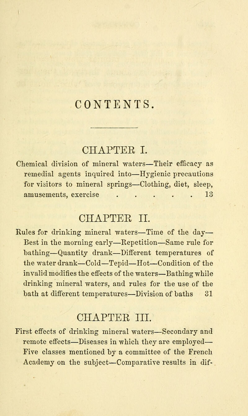 CONTENTS. CHAPTEE I. Chemical division of mineral waters—Their efficacy as remedial agents inquired into—Hygienic precautions for visitors to mineral springs—Clothing, diet, sleep, amusements, exercise . . . . .13 CHAPTEE II. Rules for drinking mineral •waters—Time of the day— Best in the morning early—Repetition—Same rule for bathing—Quantity drank—Different temperatures of the water drank—Cold—Tepid—Hot—Condition of the invalid modifies the effects of the waters—Bathing while drinking mineral waters, and rules for the use of the bath at different temperatures—Division of baths 31 CHAPTEE III. First effects of drinking mineral waters—Secondary and remote effects—Diseases in which they are employed— Five classes mentioned by a committee of the French Academy on the subject—Comparative results in dif-