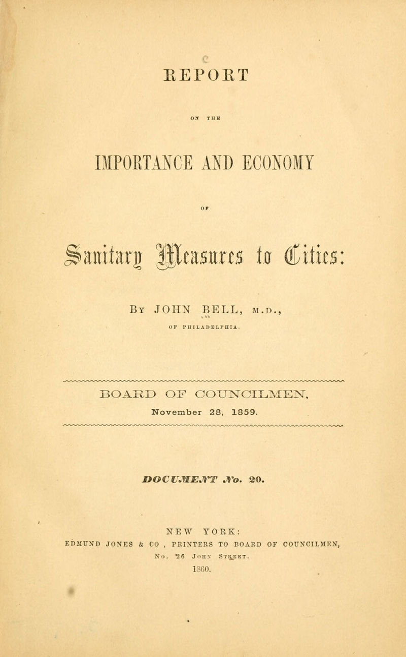 E E P OIIT OX THE IMPORTANCE AND ECONOMY ^anitarg fjjcasuns ta Cities: By JOHN BELL, m.d., OP PHILADELPHIA, BOARD OF COUNCILMEN, November 28, 1859. DOCUMENT No. 20. NEW YORK: EDMUND JONES & CO , PRINTERS TO BOARD OF COUNCILMEN, No. 26 John Street. 1SG0.