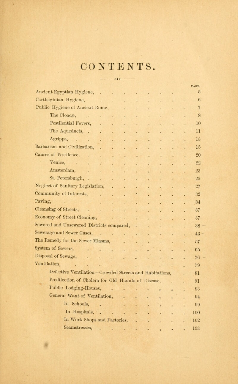 CONTENTS. PAfJE. Ancient Egyptian Hygiene, ........ 5 Carthaginian Hygiene, ........ 6 Public Hygiene of Ancient Rome, ...... 7 The Cloacae, 8 Pestilential Fevers, 10 The Aqueducts, ......... 11 Agrippa, 13 Barbarism and Civilization, ........ 15 Causes of Pestilence, 20 Venice, 22 Amsterdam, ......... 23 St. Petersburgh, 25 Neglect of Sanitary Legislation, 27 Community of Interests, ...'.... 32 having, 34 Cleansing of Streets, 37 Economy of Street Cleaning, 37 Sewered and Unsewered Districts compared, 38 Sewerage and Sewer Gases, 43 The Remedy for the Sewer Miasms, ... 57 System of Sewers, ........ 65 Disposal of Sewage, 76 Ventilation, ...... 79 Defective Ventilation—Crowded Streets and Habitations, . 81 Predilection of Cholera for Old Haunts of Disease, . . 91 Public Lodging-Houses, 93 General Want of Ventilation, 94 In Schools, ........ 99 In Hospitals, 100 In Work-Shops and Factories, ..... 102 Seamstresses, 103