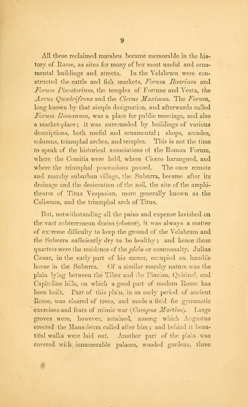 All these reclaimed marshes became memorable In the his- tory of Rome, as sites for many of her most useful and orna- mental buildings and streets. In the Yclabrum were con- structed the cattle and fish markets, Forum Boarium and Forum Piscatorium, the temples of Fortune and Yesta, the Arcus Quadrifrons and the Circus Maximus. The Forum, long known by that simple designation, and afterwards called Forum Romanum, was a place for public meet ings, and also a market-place; it was surrounded by buildings of various descriptions, both useful and ornamental; shops, arcades, columns, triumphal arches, and temples. This is not the time to speak of the historical associations of the Roman Forum, where the Comitia were held, where Cicero harangued, and where the triumphal processions passed. The once remote and marshy suburban village, the Suburra, became after its drainage and the desiccation of the soil, the site of the amphi- theatre of Titus Yespasian, more generally known as the Coliseum, and the triumphal arch of Titus. But, notwithstanding all the pains and expense lavished on the vast subterranean drains (cloacce), it was always a matter of extreme difficulty to keep the ground of the Yelabrum and the Suburra sufficiently dry to be healthy ; and hence these quarters were the residence of \\itjplebs or commonalty. Julius Caesar, in the early part of his career, occupied an humble house in the Suburra. Of a similar marshy nature was the plain lying between the Tiber and the Tincian, Quirinal, and Capitoline hills, on which a good part of modern Rome has been built. Tart of this plain, in an early period of ancient Rome, was cleared of trees, and made a field for gymnastic exercises and feats of mimic Avar {Campus 2Tartius). Large groves were, however, retained, among which Augustus erected the Mausoleum called after him ; and behind it beau- titul walks were laid out. Another part of the plain was covered wii.li, innumerable palaces, wooded gardens, three
