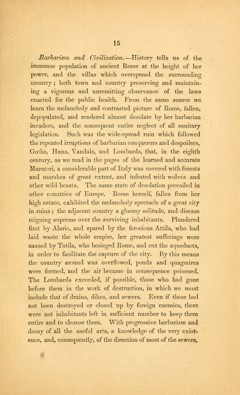 Barbarism and Civilization.—History tells us of the immense population of ancient Rome at the height of her power, and the villas which overspread the surrounding country; both town and country preserving and maintain- ing a vigorous and unremitting observance of the laws enacted for the public health. From the same source we learn the melancholy and contrasted picture of Rome, fallen, depopulated, and rendered almost desolate by her barbarian invaders, and the consequent entire neglect of all sanitary legislation. Such was the wide-spread ruin which followed the repeated irruptions of barbarian conquerors and despoilers, Goths, Huns, Vandals, and Lombards, that, in the eighth century, as we read in the pages of the learned and accurate Muratori, a considerable part of Italy was covered with forests and marshes of great extent, and infested with wolves and other wild beasts. The same state of desolation prevailed in other countries of Europe. Rome herself, fallen from her high estate, exhibited the melancholy spectacle of a great city in ruins ; the adjacent country a gloomy solitude, and disease reigning supreme over the surviving inhabitants. Plundered first by Alaric, and spared by the ferocious Attila, who had laid waste the whole empire, her greatest sufferings were caused by Totila, who besieged Rome, and cut the aqueducts, in order to facilitate the capture of the city. By this means the country around was overflowed, ponds and quagmires were formed, and the air became in consequence poisoned. The Lombards exceeded, if possible, those who had gone before them in the work of destruction, in which we must include that of drains, dikes, and sewers. Even if these had not been destroyed or closed up by foreign enemies, there were not inhabitants left in sufficient number to keep them entire and to cleanse them. With progressive barbarism and decay of all the useful arts, a knowledge of the very exist- ence, and, consequently, of the direction of most of the sewers,