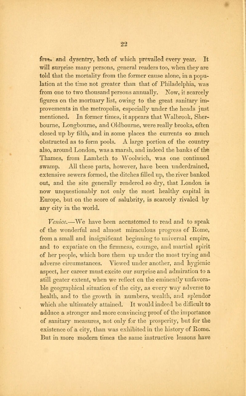 fevfer and dysentry, both of which prevailed every year. It will surprise many persons, general readers too, when they are told that the mortality from the former cause alone, in a popu- lation at the time not greater than that of Philadelphia, was from one to two thousand persons annually. Now, it scarcely figures on the mortuary list, owing to the great sanitary im- provements in the metropolis, especially under the heads just mentioned. In former times, it appears that Walbrook, Sher- bourne, Longbourne, and Oldbourne, were really brooks, often closed up by filth, and in some places the currents so much obstructed as to form pools. A large portion of the country also, around London, was a marsh, and indeed the banks of the Thames, from Lambeth to Woolwich, was one continued swamp. All these parts, however, have been underdrained, extensive sewers formed, the ditches filled up, the river banked out, and the site generally rendered so dry, that London is now unquestionably not only the most healthy capital in Europe, but on the score of salubrity, is scarcely rivaled by any city in the world. Venice.—We have been accustomed to read and to speak of the wonderful and almost miraculous progress of Home, from a small and insignificant beginning to universal empire, and to expatiate on the firmness, courage, and martial spirit of her people, which bore them up under the most trying and adverse circumstances. Viewed under another, and hygienic aspect, her career must excite our surprise and admiration to a still gcater extent, when we reflect on the eminently unfavora- ble geographical situation of the city, as every way adverse to health, and to the growth in numbers, wealth, and splendor which she ultimately attained. It would indeed be difficult to adduce a stronger and more convincing proof of the importance of sanitary measures, not only for the prosperity, but for the existence of a city, than was exhibited in the history of Home. But in more modern times the same instructive lessons have