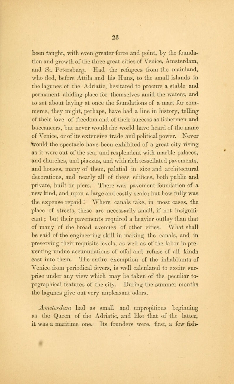 been taught, with even greater force and point, by the founda- tion and growth of the three great cities of Venice, Amsterdam, and St. Petersburg. Had the refugees from the mainland, who tied, before Attila and his Huns, to the small islands in the lagunes of the Adriatic, hesitated to procure a stable and permanent abiding-place for themselves amid the waters, and to set about laying at once the foundations of a mart for com- merce, they might, perhaps, have had a line in history, telling of their love of freedom and of their success as fishermen and buccaneers, but never would the world have heard of the name of Venice, or of its extensive trade and political power. Never would the spectacle have been exhibited of a great city rising as it were out of the sea, and resplendent with marble palaces, and churches, and piazzas, and with rich tessellated pavements, and houses, many of them, palatial in size and architectural decorations, and nearly all of these edifices, both public and private, built on piers. There was pavement-foundation of a new kind, and upon a large and costly scale; but how fully was the expense repaid ! Where canals take, in most cases, the place of streets, these are necessarily small, if not insignifi- cant ; but their pavements required a heavier outlay than that of many of the broad avenues of other cities. What shall be said of the engineering skill in making the canals, and in preserving their requisite levels, as well as of the labor in pre- venting undue accumulations of offal and refuse of all kinds cast into them. The entire exemption of the inhabitants of Venice from periodical fevers, is well calculated to excite sur- prise under any view which may be taken of the peculiar to- pographical features of the city. During the summer months the lagunes give out very unpleasant odors. Amsterdam had as small and unpropitious beginning as the Queen of the Adriatic, and like that of the latter, it was a maritime one. Its founders were, first, a few fish-