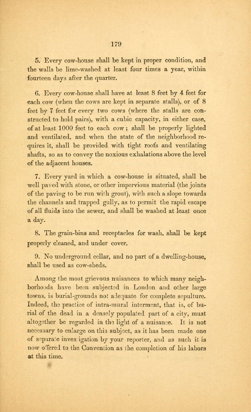 5. Every cow-house shall be kept in proper condition, and the walls be lime-washed at least four times a year, within fourteen days after the quarter. G. Every cow-house shall have at least 8 feet by 4 feet for each cow (when the cows are kept in separate stalls), or of 8 feet by 7 feet for eveiy two cows (where the stalls are con- structed to hold pairs), with a cubic capacity, in either case, of at least 1000 feet to each cow; shall be properly lighted and ventilated, and when the state of the neighborhood re- quires it, shall be provided with tight roofs and ventilating shafts, so as to convey the noxious exhalations above the level of the adjacent houses. 7. Every yard in which a cow-house is situated, shall be well paved with stone, or other impervious material (the joints of the paving to be run wi'.h grout), with such a slope towards the channels and trapped gully, as to permit the rapid escape of all fluids into the sewer, and shall be washed at least once a day. 8. The grain-bins and receptacles for wash, shall be kept properly cleaned, and under cover. 9. No underground cellar, and no part of a dwelling-house, shall be used as cow-sheds. Among the most grievous nuisances to which many neigh- borhoods have been subjected in London and other large towns, is burial-grounds not adequate for complete sepulture. Indeed, the practice of intra-mural interment, that is, of bu- rial of the dead in a densely populated part of a city, must altogether be regarded in the light of a nuisance. It is not necessary to enlarge on this subject, as it has been made one of separate inves igation by your reporter, and as such it is now oTered to the Convention as the completion of his labors at this time.