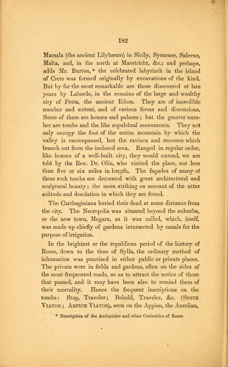 Marsala (the ancient Lilybseum) in Sicily, Syracuse, Salerno, Malta, and, in the north at Maestricht, &c; and perhaps, adds Mr. Burton, * the celebrated labyrinth in the island of Crete was formed originally by excavations of the kind. But by far the most remarkable are those discovered of late years by Laborde, in the remains of the large and wealthy city of Petra, the ancient Edom. They are of incredible number and extent, and of various forms and dimensions. Some of them are houses and palaces ; but the greater num- ber are tombs and the like sepulchral monuments. They not only occupy the foot of the entire mountain by which the valley is encompassed, but the ravines and recesses which branch out from the inclosed area. Ranged in regular order, like houses of a well-built city, they would extend, we are told by the Rev. Dr. Olin, who visited the place, not less than five or six miles in length. The facades of many of these rock tombs are decorated with great architectural and sculptural beauty; the more striking on account of the utter solitude and desolation in which they are found. The Carthaginians buried their dead at some distance from the city. The Necropolis was situated beyond the suburbs, or the new town, Megara, as it was called, which, itself, was made up chiefly of gardens intersected by canals for the purpose of irrigation. In the brightest or the republican period of the history of Rome, down to the time of Sylla, the ordinary method of inhumation was practised in either public or private places. The private were in fields and gardens, often on the sides of the most frequented roads, so as to attract the notice of those that passed, and it may have been also to remind them of their mortality. Hence the frequent inscriptions on the tombs: Stop, Traveler; Behold, Traveler, &c. (Seste Viator ; Akpice Viator), seen on the Appian, the Aurelian, * Description of the Antiquities and other Curiosities of Rome