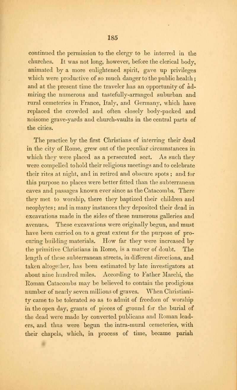 continued the permission to the clergy to be interred in the churches. It was not long, however, before the clerical body, animated by a more enlightened spirit, gave up privileges which were productive of so much danger to the public health; and at the present time the traveler has an opportunity of ad- miring the numerous and tastefully-arranged suburban and rural cemeteries in France, Italy, and Germany, which have replaced the crowded and often closely body-packed and noisome grave-yards and church-vaults in the central parts of the cities. The practice by the first Christians of interring their dead in the city of Rome, grew out of the peculiar circumstances in which they were placed as a persecuted sect. As such they were compelled to hold their religious meetings and to celebrate their rites at night, and in retired and obscure spots ; and for this purpose no places were better fitted than the subterranean caves and passages known ever since as the Catacombs. There they met to worship, there they baptized their children and neophytes; and in many instances they deposited their dead in excavations made in the sides of these numerous galleries and avenues. These excavations were originally begun, and must have been carried on to a great extent for the purpose of pro- curing building materials. How far they were increased by the primitive Christians in Home, is a matter of doubt. The length of these subterranean streets, in different directions, and taken altogether, has been estimated by late investigators at about nine hundred miles. According to Father Marchi, the Roman Catacombs may be believed to contain the prodigious number of nearly seven millions of graves. When Christiani- ty came to be tolerated so as to admit of freedom of worship in the open day, grants of pieces of ground for the burial of the dead were made by converted publicans and Roman lead- ers, and thus were begun the intra-mural cemeteries, with their chapels, which, in process of time, became parish