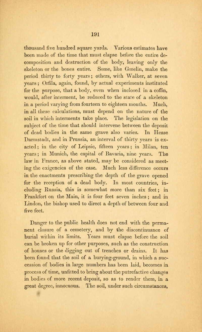 thousand five hundred square yards. Various estimates have been made of the time that must elapse before the entire de- composition and destruction of the body, leaving only the skeleton or the bones entire. Some, like Gmelin, make the period thirty to forty years; others, with Walker, at seven years; Orfila, again, found, by actual experiments instituted for the purpose, that a body, even when inclosed in a coffin, would, after interment, be reduced to the state of a skeleton in a period varying from fourteen to eighteen months. Much, in all these calculations, must depend on the nature of the soil in which interments take place. The legislation on the subject of the time that should intervene between the deposit of dead bodies in the same grave also varies. In Hesse Darmstadt, and in Prussia, an interval of thirty years is ex- acted ; in the city of Leipsic, fifteen years; in Milan, ten years; in Munich, the capital of Bavaria, nine years. The law in France, as above stated, may be considered as meet- ing the exigencies of the case. Much less difference occurs in the enactments prescribing the depth of the grave opened for the reception of a dead body. In most countries, in- cluding Russia, this is somewhat more than six feet; in Frankfort on the Main, it is four feet seven inches ; and in Lindon, the bishop used to direct a depth of between four and five feet. Danger to the public health does not end with the perma- nent closure of a cemetery, and by the discontinuance of burial within its limits. Years must elapse before the soil can be broken up for other purposes, such as the construction of houses or the digging out of trenches or drains. It has been found that the soil of a burying-ground, in which a suc- cession of bodies in large numbers has been laid, becomes in process of time, unfitted to bring about the putrefactive changes in bodies of more recent deposit, so as to render them, in a great degree, innocuous. The soil, under such circumstances,