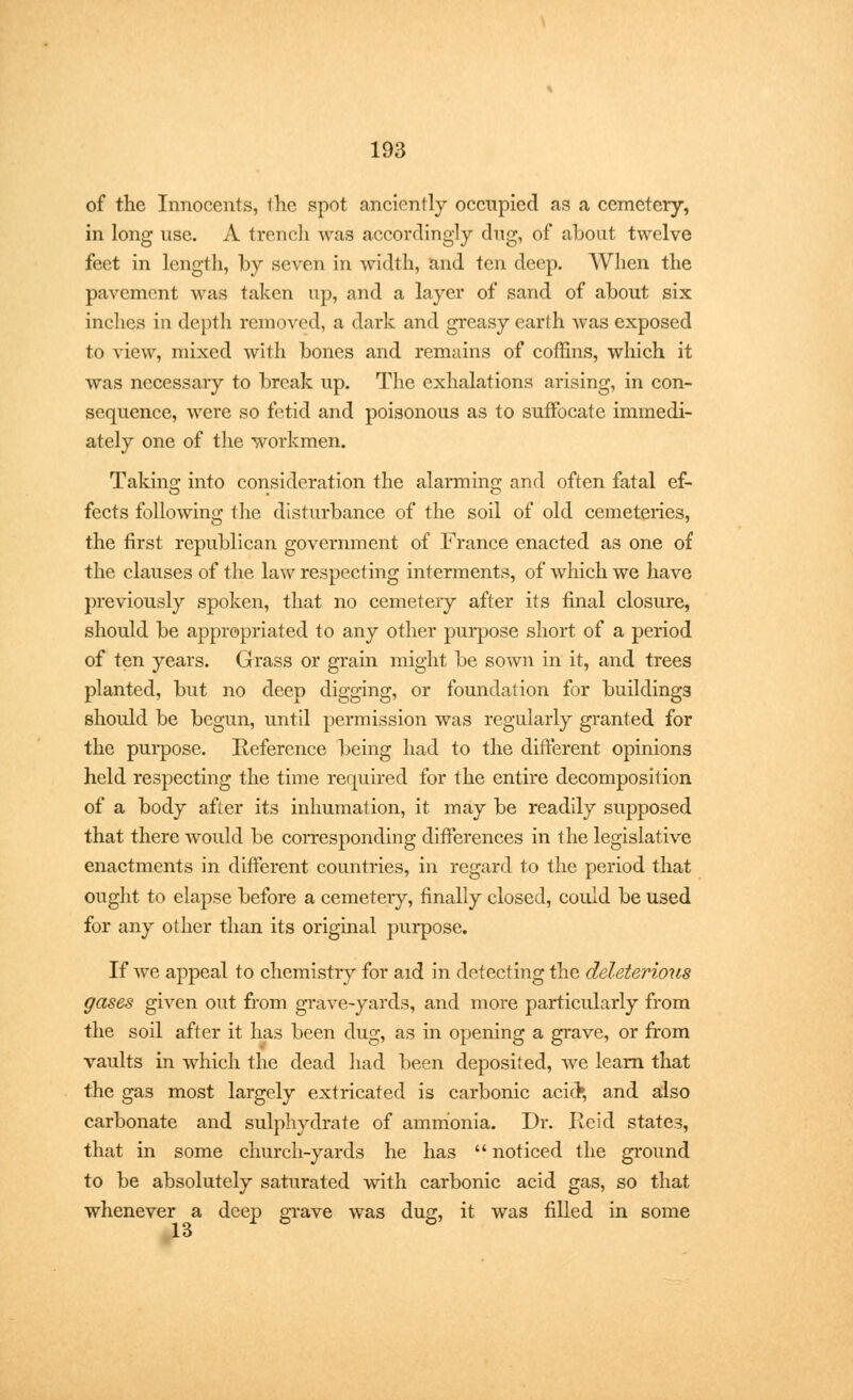 of the Innocents, 1he spot anciently occupied as a cemetery, in long use. A trench was accordingly dug, of about twelve feet in length, by seven in width, and ten deep. When the pavement was taken up, and a layer of sand of about six inches in depth removed, a dark and greasy earth was exposed to view, mixed with bones and remains of coffins, which it was necessary to break up. The exhalations arising, in con- sequence, were so fetid and poisonous as to suffocate immedi- ately one of the workmen. Taking into consideration the alarming and often fatal ef- fects following the disturbance of the soil of old cemeteries, the first republican government of France enacted as one of the clauses of the law respecting interments, of which we have previously spoken, that no cemetery after its final closure, should be appropriated to any other purpose short of a period of ten years. Grass or grain might be sown in it, and trees planted, but no deep digging, or foundation for buildings should be begun, until permission was regularly granted for the purpose. Reference being had to the different opinions held respecting the time required for the entire decomposition of a body after its inhumation, it may be readily supposed that there would be corresponding differences in the legislative enactments in different countries, in regard to the period that ought to elapse before a cemetery, finally closed, could be used for any other than its original purpose. If we appeal to chemistry for aid in detecting the deleterious gases given out from grave-yards, and more particularly from the soil after it has been dug, as in opening a grave, or from vaults in which the dead had been deposited, we learn that the gas most largely extricated is carbonic acioV, and also carbonate and sulphydrate of ammonia. Dr. He id states, that in some church-yards he has  noticed the ground to be absolutely saturated with carbonic acid gas, so that whenever a deep grave was dug, it was filled in some