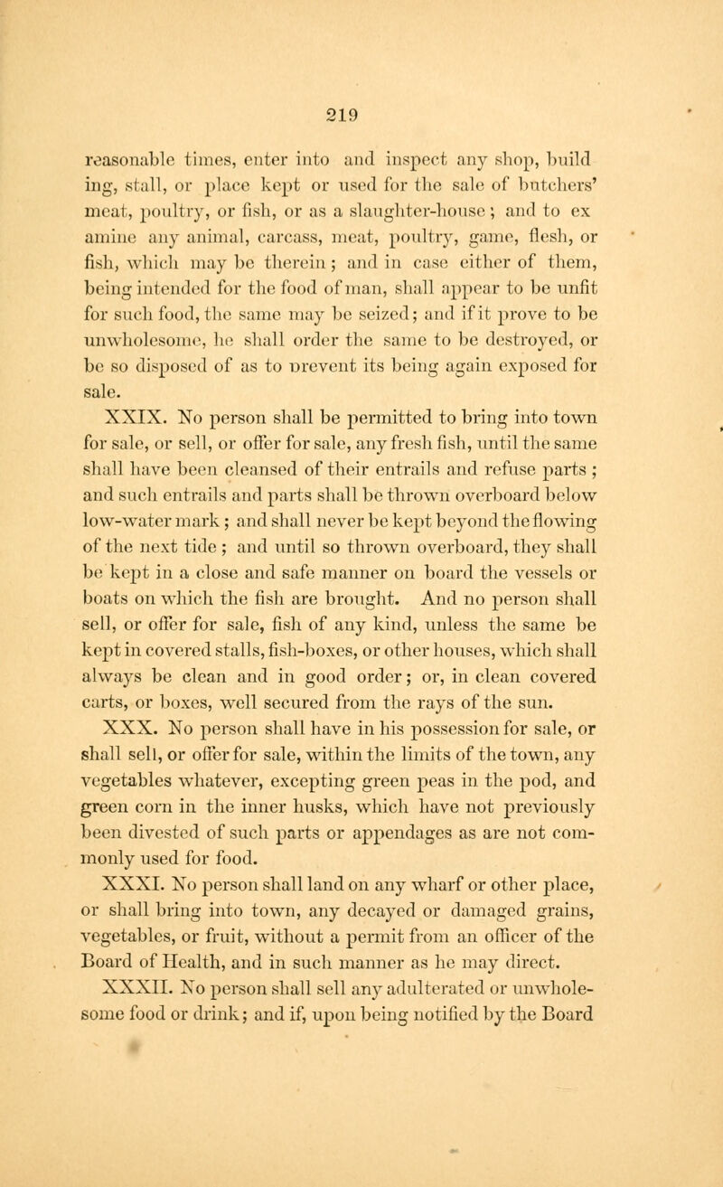 reasonable times, enter into and inspect any shop, build ing, stall, or place kept or used for the sale of butchers' meat, poultry, or fish, or as a slaughter-house; and to ex amine any animal, carcass, meat, poultry, game, flesh, or fish, which may be therein; and in case either of them, being intended for the food of man, shall appear to be unfit for such food, the same may be seized; and if it prove to be unwholesome, he shall order the same to be destroyed, or be so disposed of as to Drevent its being again exposed for sale. XXIX. No person shall be permitted to bring into town for sale, or sell, or offer for sale, any fresh fish, until the same shall have been cleansed of their entrails and refuse parts ; and such entrails and parts shall be thrown overboard below low-water mark; and shall never be kept beyond the flowing of the next tide ; and until so thrown overboard, they shall be kept in a close and safe manner on board the vessels or boats on which the fish are brought. And no person shall sell, or offer for sale, fish of any kind, unless the same be kept in covered stalls, fish-boxes, or other houses, which shall always be clean and in good order; or, in clean covered carts, or boxes, well secured from the rays of the sun. XXX. No person shall have in his possession for sale, or shall sell, or offer for sale, within the limits of the town, any vegetables whatever, excepting green peas in the pod, and green corn in the inner husks, which have not previously been divested of such parts or appendages as are not com- monly used for food. XXXI. No person shall land on any wharf or other place, or shall bring into town, any decayed or damaged grains, vegetables, or fruit, without a permit from an officer of the Board of Health, and in such manner as he may direct. XXXII. No person shall sell any adulterated or unwhole- some food or drink; and if, upon being notified by the Board