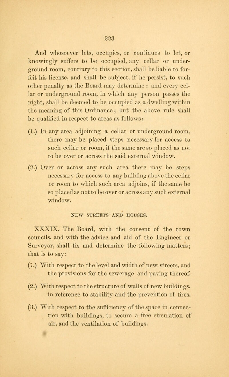 And whosoever lets, occupies, or continues to let, or knowingly suffers to be occupied, any cellar or under- ground room, contrary to this section, shall he liable to for- feit his license, and shall be subject, if he persist, to such other penalty as the Board may determine : and every cel- lar or underground room, in which any person passes the night, shall be deemed to be occupied as a dwelling within the meaning of this Ordinance ; but the above rule shall be qualified in respect to areas as follows: (1.) In any area adjoining a cellar or underground room, there may be placed steps necessary for access to such cellar or room, if the same are so placed as not to be over or across the said external window. (2.) Over or across any such area there may be steps necessary for access to any building above the cellar or room to which such area adjoins, if the same be so placed as not to be over or across any such external window. NEW STREETS AND HOUSES. XXXIX. The Board, with the consent of the town councils, and with the advice and aid of the Engineer or Surveyor, shall fix and determine the following matters; that is to say: (1.) With respect to the level and width of new streets, and the provisions for the sewerage and paving thereof. (2.) With respect to the structure of walls of new buildings, in reference to stability and the prevention of fires. (3.) With respect to the sufficiency of the space in connec- tion with buildings, to secure a free circulation of air, and the ventilation of buildings.