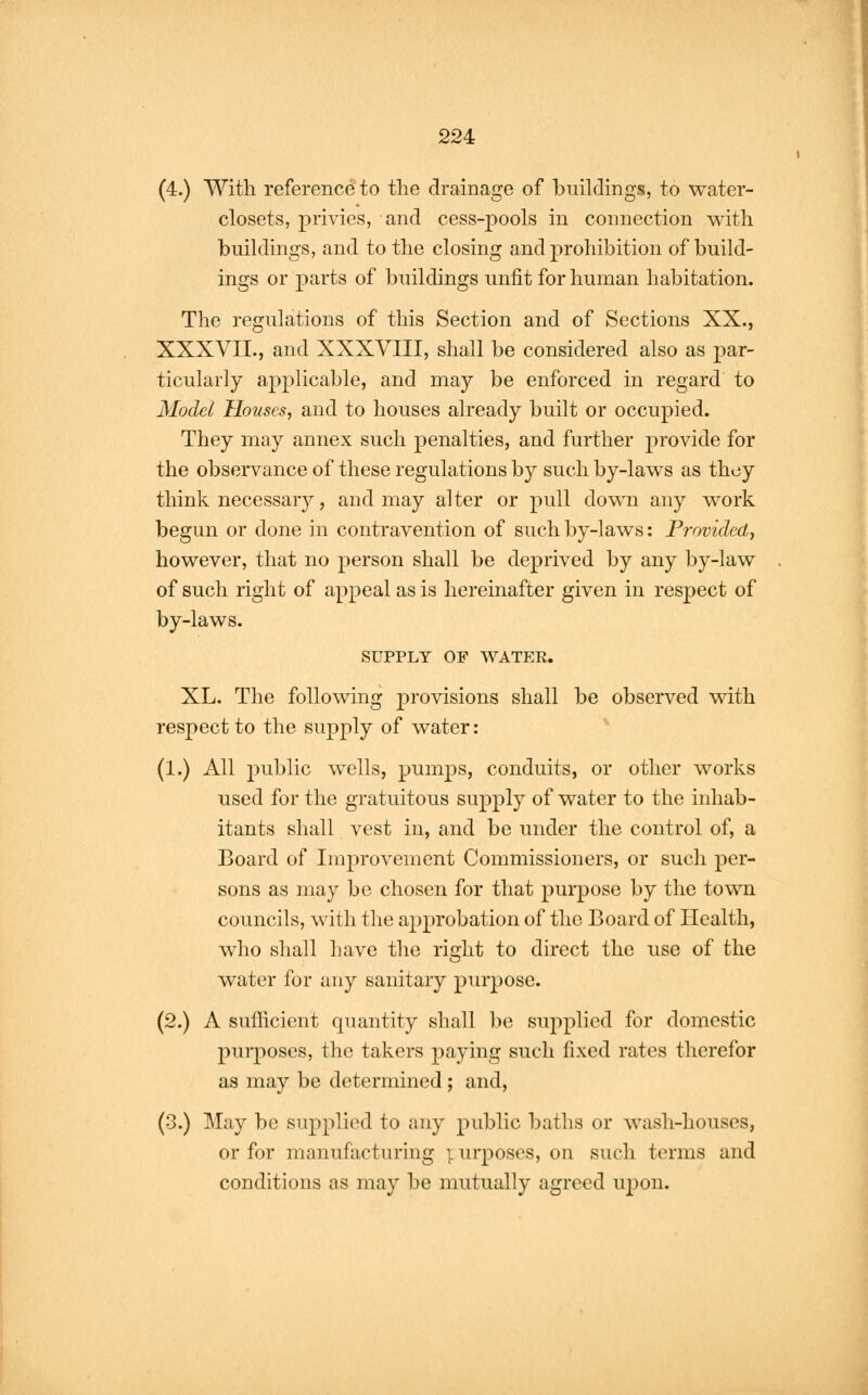 (4.) With reference to the drainage of buildings, to water- closets, privies, and cess-pools in connection with buildings, and to the closing and prohibition of build- ings or parts of buildings unfit for human habitation. The regulations of this Section and of Sections XX., XXXVII., and XXXVIII, shall be considered also as par- ticularly applicable, and may be enforced in regard to Model Houses, and to houses already built or occupied. They may annex such penalties, and further provide for the observance of these regulations by such by-laws as thoy think necessary, and may alter or pull down any work begun or done in contravention of such by-laws: Provided, however, that no person shall be deprived by any by-law of such right of appeal as is hereinafter given in respect of by-laws. SUPPLY OF WATER. XL. The following provisions shall be observed with respect to the supply of water: (1.) All public wells, pumps, conduits, or other works used for the gratuitous supply of water to the inhab- itants shall vest in, and be under the control of, a Board of Improvement Commissioners, or such per- sons as may be chosen for that purpose by the town councils, with the approbation of the Board of Health, who shall have the right to direct the use of the water for any sanitary purpose. (2.) A sufficient quantity shall be supplied for domestic purposes, the takers paying such fixed rates therefor as may be determined ; and, (3.) May be supplied to any public baths or wash-houses, or for manufacturing purposes, on such terms and conditions as may be mutually agreed upon.