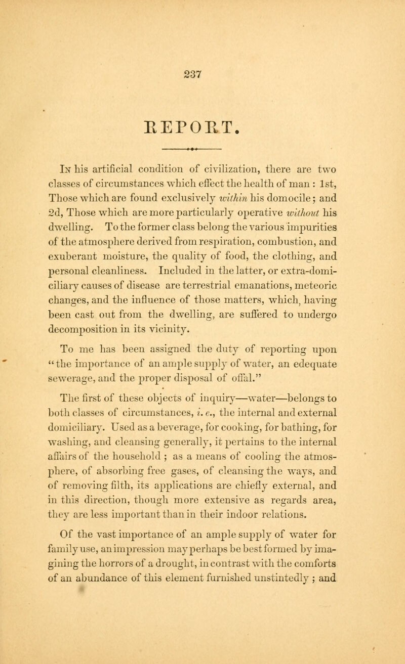 EEPOE.T. In his artificial condition of civilization, there are two classes of circumstances which effect the health of man : 1st, Those which are found exclusively within his domocile; and 2d, Those which are more particularly operative without his dwelling. To the former class belong the various impurities of the atmosphere derived from respiration, combustion, and exuberant moisture, the quality of food, the clothing, and personal cleanliness. Included in the latter, or extra-domi- ciliary causes of disease are terrestrial emanations, meteoric changes, and the influence of those matters, which, having been cast out from the dwelling, are suffered to undergo decomposition in its vicinity. To me has been assigned the duty of reporting upon the importance of an ample supply of water, an edequate sewerage, and the proper disposal of offal. The first of these objects of inquiry—water—belongs to both classes of circumstances, i. e., the internal and external domiciliary. Used as a beverage, for cooking, for bathing, for washing, and cleansing generally, it pertains to the internal affairs of the household ; as a means of cooling the atmos- phere, of absorbing free gases, of cleansing the ways, and of removing filth, its applications are chiefly external, and in this direction, though more extensive as regards area, they are less important than in their indoor relations. Of the vast importance of an ample supply of water for family use, an impression may perhaps be best formed by ima- gining the horrors of a drought, in contrast with the comforts of an abundance of this element furnished unstintedly ; and