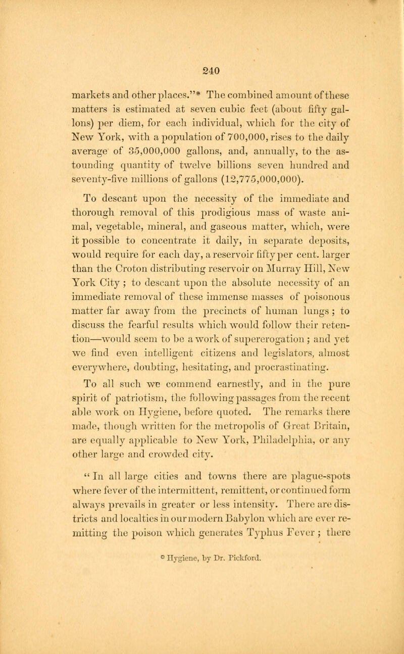 markets and other places.* The combined amount of these matters is estimated at seven cubic feet (about fifty gal- lons) per diem, for each individual, which for the city of New York, with a population of 700,000, rises to the daily average of 35,000,000 gallons, and, annually, to the as- tounding quantity of twelve billions seven hundred and seventy-five millions of gallons (12,775,000,000). To descant upon the necessity of the immediate and thorough removal of this prodigious mass of waste ani- mal, vegetable, mineral, and gaseous matter, which, were it possible to concentrate it daily, in separate deposits, would require for each day, a reservoir fifty per cent, larger than the Croton distributing reservoir on Murray Hill, New York City ; to descant upon the absolute necessity of an immediate removal of these immense masses of poisonous matter far away from the precincts of human lungs ; to discuss the fearful results which would follow their reten- tion—would seem to be a work of supererogation ; and yet we find even intelligent citizens and legislators, almost everywhere, doubting, hesitating, and procrastinating. To all such we commend earnestly, and in the pure spirit of patriotism, the following passages from the recent able work on Hygiene, before quoted. The remarks there made, though written for the metropolis of Great Britain, are equally applicable to New York, Philadelphia, or any other large and crowded city.  In all large cities and towns there are p] ague-spots where fever of the intermittent, remittent, or continued form always prevails in greater or less intensity. There are dis- tricts and localties in our modern Babylon which are ever re- mitting the poison which generates Typhus Fever ; there ° Hygiene, by Dr. Pickford.