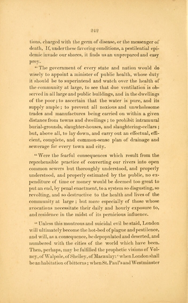 tions, charged with the germ of disease, or the messenger of death, If, under these favoring conditions, a pestilential epi- demic invade our shores, it finds us an unprepared and easy prey.  The government of every state and nation would do wisely to appoint a minister of public health, whose duty it should be to superintend and watch over the health of the community at large, to see that due ventilation is ob- served in all large and public buildings, and in the dwellings of the poor; to ascertain that the water is pure, and its supply ample; to prevent all noxious and unwholesome trades and manufactures being carried on within a given distance from towns and dwellings ; to prohibit intramural burial-grounds, slaughter-houses, and slaughtering-cellars ; but, above all, to lay down, and carry out an effectual, effi- cient, complete, and common-sense plan of drainage and sewerage for every town and city. Were the fearful consequences which result from the reprehensible practice of converting our rivers into open common sewers but thoroughly understood, and properly understood, and properly estimated by the public, no ex- penditure of time or money would be deemed too great to put an end, by penal enactment, to a system so disgusting, so revolting, and so destructive to the health and lives of the community at large ; but more especially of those whose avocations necessitate their daily and hourly exposure to, and residence in the midst of its pernicious influence.  Unless this montrous and suicidal evil be staid, London will ultimately become the hot-bed of plague and pestilence, and will, as a consequence, be depopulated and deserted, and numbered with the cities of the world which have been. Then, perhaps, may be fulfilled the prophetic visions of Vol- ney,of Wa I pole, of Shelley, of Macaulay: 'when London shall be anhabrl at ion of bitterns; when St. Paul's and Westminster