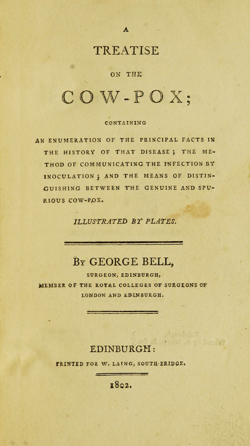 A TREATISE ON THE *; CONTAINING AN ENUMERATION OF THE PRINCIPAL FACTS IN THE HISTORY OF THAT DISEASE ; THE ME- THOD OF COMMUNICATING THE INFECTION BY INOCULATION } AND THE MEANS OF DISTIN- GUISHING BETWEEN THE GENUINE AND SPU- RIOUS cow-ppx. ILLUSTRATED BT PLATES. By GEORGE BELL, SURGEON, EDINBURGH, MEMBER OF THE ROTAL COLLEGES OF SURGEONS OF LONDON AND EDINBURGH. EDINBURGH: rRINTED FOR W. LATNG, SOUTH-BRIDGE. l802.