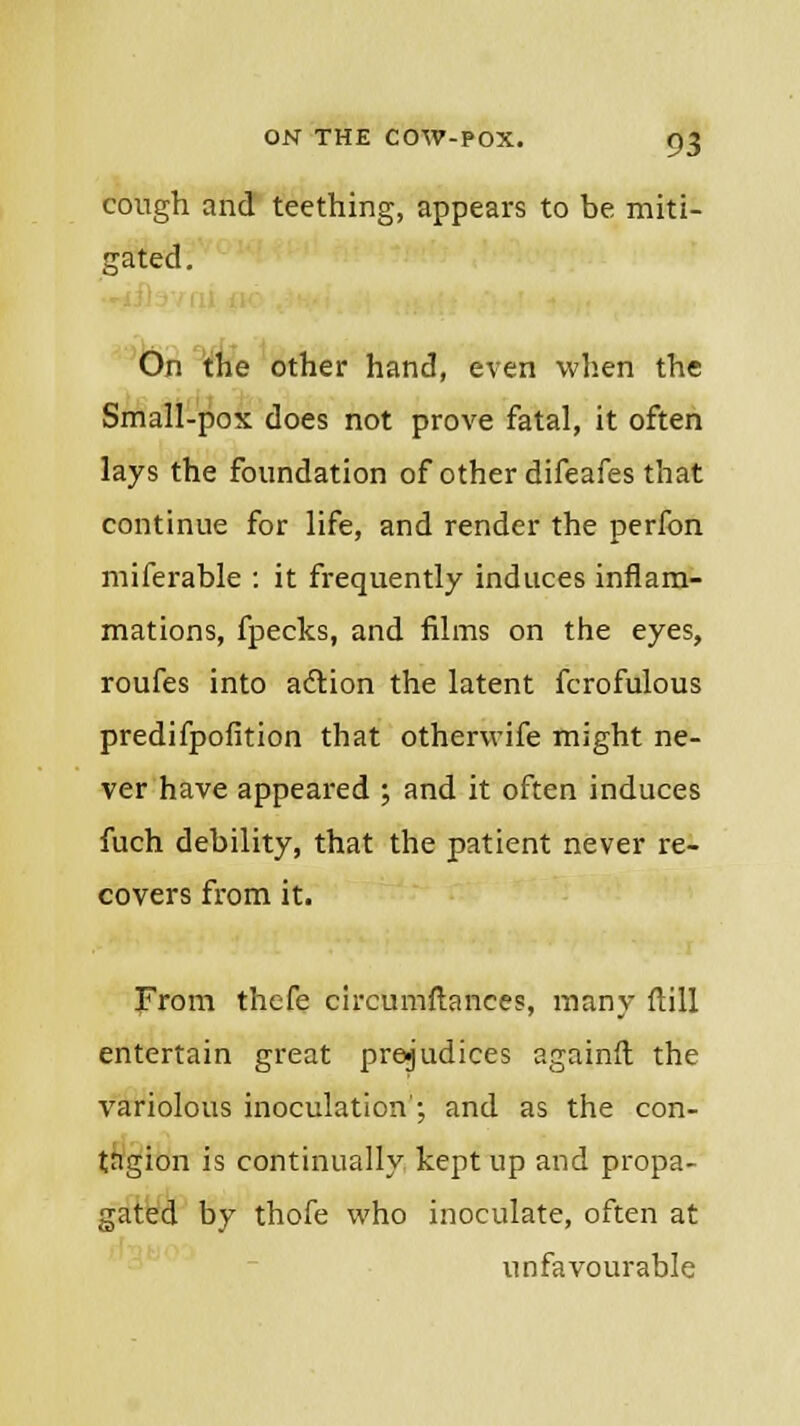cough and teething, appears to be miti- gated. On the other hand, even when the Small-pox does not prove fatal, it often lays the foundation of other difeafes that continue for life, and render the perfon miferable : it frequently induces inflam- mations, fpecks, and films on the eyes, roufes into action the latent fcrofulous predifpofition that otherwife might ne- ver have appeared ; and it often induces fuch debility, that the patient never re- covers from it. From thcfe circumftances, many ftill entertain great prejudices againft the variolous inoculation'; and as the con- tagion is continually kept up and propa- gated by thofe who inoculate, often at unfavourable