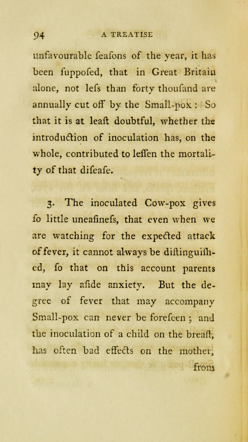 unfavourable feafons of the year, it has been fuppofed, that in Great Britain alone, not lefs than forty thoufand are annually cut off by the Small-pox : So that it is at leaft doubtful, whether the introduction of inoculation has, on the whole, contributed to leffen the mortali- ty of that difeafe. 3. The inoculated Cow-pox gives fo little uneafinefs, that even when we are watching for the expected attack of fever, it cannot always be diftinguiih- ed, fo that on this account parents may lay afidc anxiety. But the de- gree of fever that may accompany Small-pox can never be forefeen ; and the inoculation of a child on the breaft, has often bad effects on the mother, from