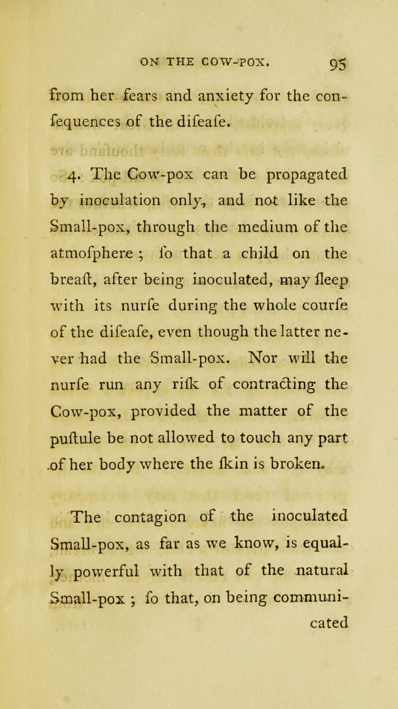 from her fears and anxiety for the con- fequences of the difeafe. 4. The Cow-pox can be propagated by inoculation only, and not like the Small-pox, through the medium of the atmofphere; lb that a child on the breaft, after being inoculated, may fleep with its nurfe during the whole courfe of the difeafe, even though the latter ne- ver had the Small-pox. Nor will the nurfe run any rifle of contracting the Cow-pox, provided the matter of the puftule be not allowed to touch any part .of her body where the Ikin is broken. The contagion of the inoculated Small-pox, as far as we know, is equal- ly powerful with that of the natural Small-pox ; fo that, on being communi- cated