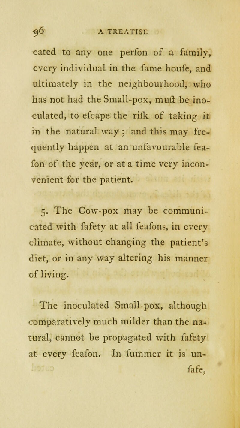 cated to any one perfon of a family, every individual in the fame houfe, and ultimately in the neighbourhood, who has not had the Small-pox, mufi be ino- culated, to efcape the riik of taking it in the natural way ; and this may fre- quently happen at an unfavourable fea- fon of the year, or at a time very incon- venient for the patient. 5. The Cow-pox may be communi- cated with fafety at all feafons, in every climate, without changing the patient's diet, or in any way altering his manner of living. The inoculated Small pox, although romparatively much milder than the na- tural, cannot be propagated with fafety at every feafon. In fummer it is un- fafe,