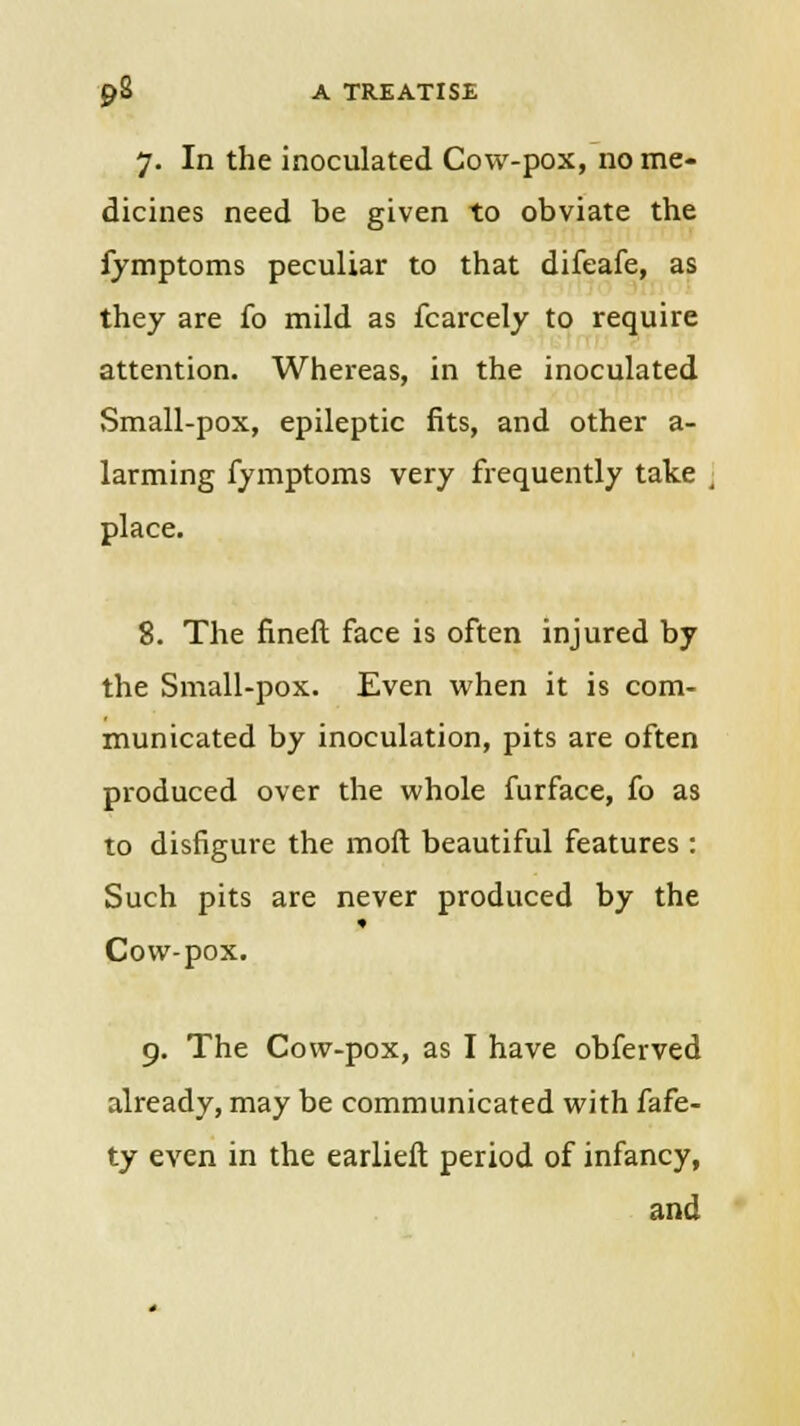 7. In the inoculated Cow-pox, no me- dicines need be given to obviate the fymptoms peculiar to that difeafe, as they are fo mild as fcarcely to require attention. Whereas, in the inoculated Small-pox, epileptic fits, and other a- larming fymptoms very frequently take j place. 8. The fineft face is often injured by the Small-pox. Even when it is com- municated by inoculation, pits are often produced over the whole furface, fo as to disfigure the mod beautiful features : Such pits are never produced by the Cow-pox. 9. The Cow-pox, as I have obferved already, may be communicated with fafe- ty even in the earlieft period of infancy, and