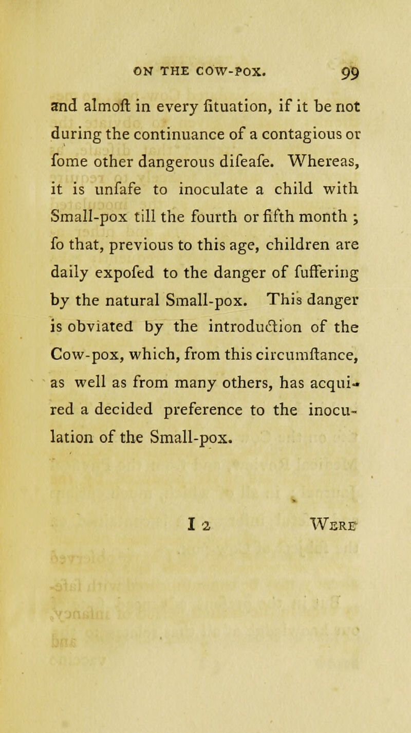 and almoft in every iituation, if it be not during the continuance of a contagious or fome other dangerous difeafe. Whereas, it is unfafe to inoculate a child with Small-pox till the fourth or fifth month ; £o that, previous to this age, children are daily expofed to the danger of fuffering by the natural Small-pox. This danger is obviated by the introduction of the Cow-pox, which, from this circumftance, as well as from many others, has acqui- red a decided preference to the inocu- lation of the Small-pox. - I 2 WSRE