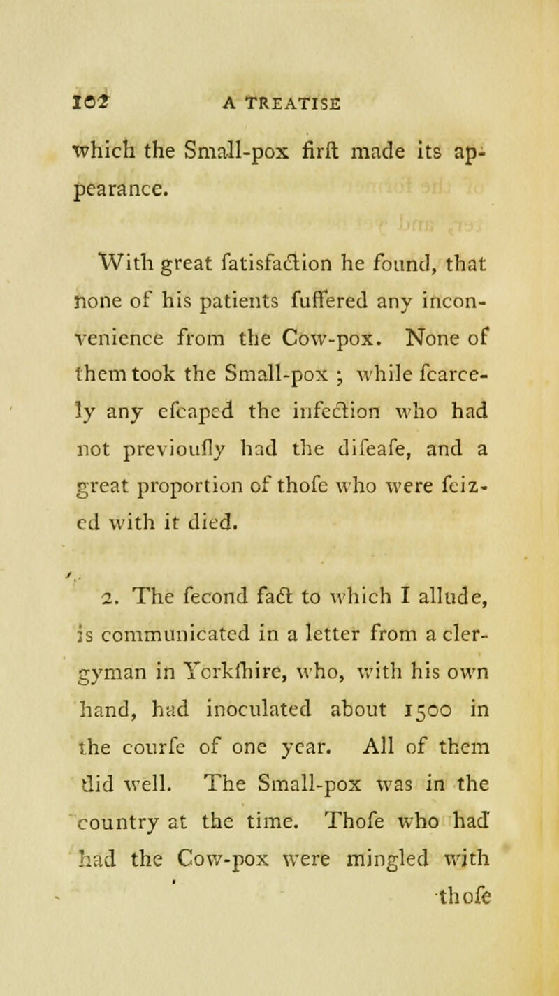 which the Small-pox firft made its ap- pearance. With great fatisfaction he found, that none of his patients fuffered any incon- venience from the Cow-pox. None of them took the Small-pox ; while fcarce- ly any efcaped the infection who had not previoufly had the difeafe, and a great proportion of thofe who were feiz- ed with it died. 2. The fecond fact to which I allude, is communicated in a letter from a cler- gyman in Ycrkfhire, who, with his own hand, had inoculated ahout 1500 in the courfe of one year. All of them did well. The Small-pox was in the country at the time. Thofe who had had the Cow-pox were mingled with thofe