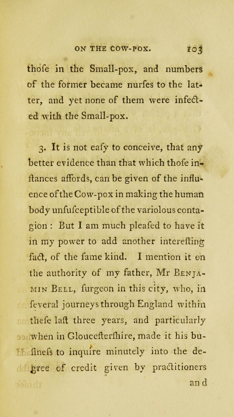 thofe in the Small-pox, and numbers of the former became nurfes to the lat- ter, and yet none of them were infect- ed with the Small-pox. 3. It is not eafy to conceive, that any better evidence than that which thofe in- fiances affords, can be given of the influ- ence of the Cow-pox in making the human body unfufceptible of the variolous conta- gion : But I am much pleafed to have it in my power to add another intcrefling fad, of the fame kind. I mention it on the authority of my father, Mr Benja- min Bell, furgeon in this city, who, in feveral journeys through England within thefe laft three years, and particularly when in Gloucefterfhire, made it his bu- finefs to inquire minutely into the de- cree of credit given by practitioners and