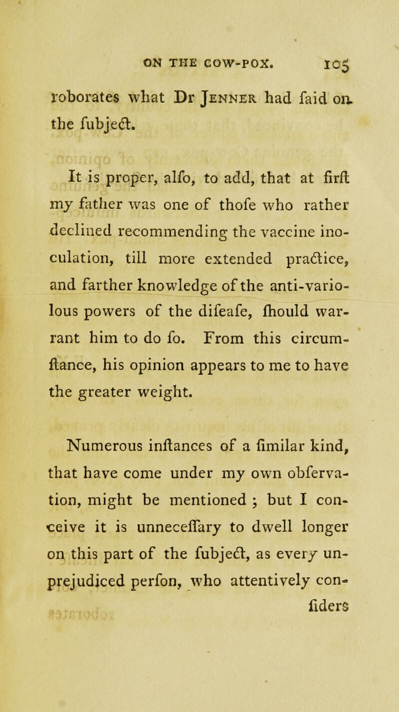 roborates what Dr Jenner had faid oa the fubject. It is proper, alfo, to add, that at firft my father was one of thofe who rather declined recommending the vaccine ino- culation, till more extended practice, and farther knowledge of the anti-vario- lous powers of the difeafe, fhould war- rant him to do fo. From this circum- flance, his opinion appears to me to have the greater weight. Numerous inltances of a fimilar kind, that have come under my own obferva- tion, might be mentioned ; but I con- ceive it is unneceffary to dwell longer on this part of the fubjecl:, as every un- prejudiced perfon, who attentively con- fiders