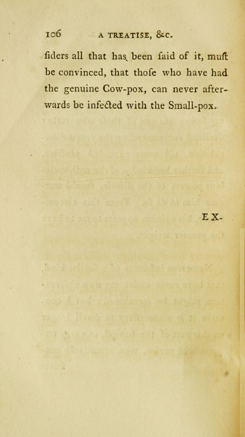fiders all that has. been faid of it, muft be convinced, that thofe who have had the genuine Cow-pox, can never after- wards be infected with the Small-pox. EX-