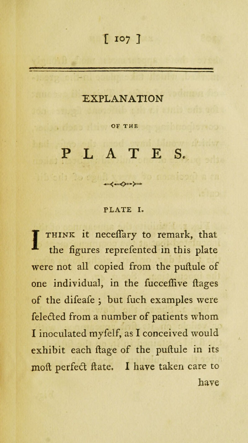 [ io7 ] EXPLANATION PLATES. PLATE I. I think it necefiary to remark, that •■■ the figures reprefented in this plate were not all copied from the puftule of one individual, in the fucceflive ftages of the difeafe ; but fuch examples were feledled from a number of patients whom I inoculated myfelf, as I conceived would exhibit each ftage of the puftule in its moft perfect ftate. I have taken care to have