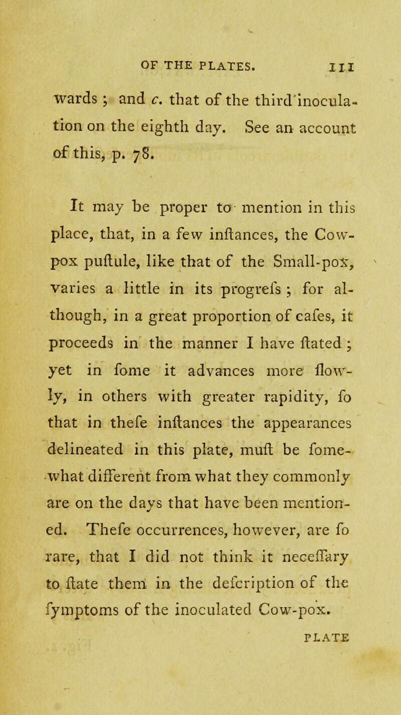 wards ; and c. that of the third'inocula- tion on the eighth day. See an account of this, p. 78. It may be proper to mention in this place, that, in a few inftances, the Cow- pox puftule, like that of the Small-pox, varies a little in its progrefs ;, for al- though, in a great proportion of cafes, it proceeds in the manner I have ftated; yet in fome it advances more flow- ly, in others with greater rapidity, fo that in thefe inftances the appearances delineated in this plate, mult be fome- what different from what they commonly are on the days that have been mention- ed. Thefe occurrences, however, are fo rare, that I did not think it neceffary to ftate them in the defcription of the fymptoms of the inoculated Cow-pox. PLATE