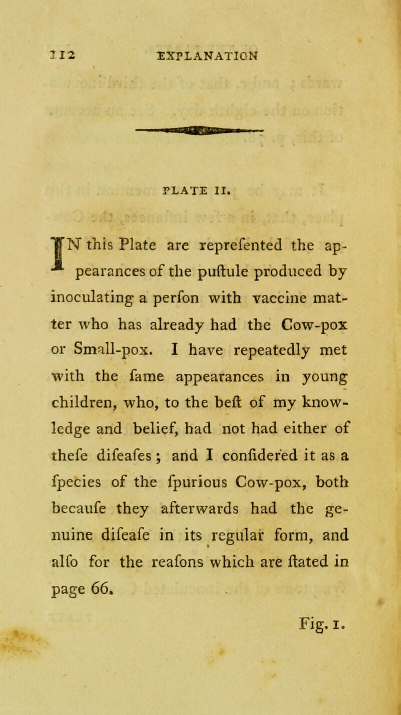 PLATE II. N this Plate are reprefented the ap- pearances of the puftule produced by inoculating a perfon with vaccine mat- ter who has already had the Cow-pox or Small-pox. I have repeatedly met with the fame appearances in young children, who, to the beft of my know- ledge and belief, had not had either of thefe difeafes; and I confidefed it as a fpecies of the fpurious Cow-pox, both becaufe they afterwards had the ge- nuine difeafe in its regular form, and alfo for the reafons which are ftated in page 66.