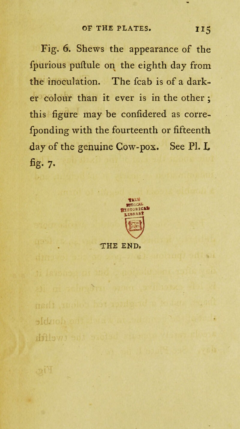 Fig. 6. Shews the appearance of the fpurious puftule on the eighth day from the inoculation. The fcab is of a dark- er colour than it ever is in the other; this figure may be confidered as corre- fponding with the fourteenth or fifteenth day of the genuine Cow-pox. See PI. L fig. 7. THE END.