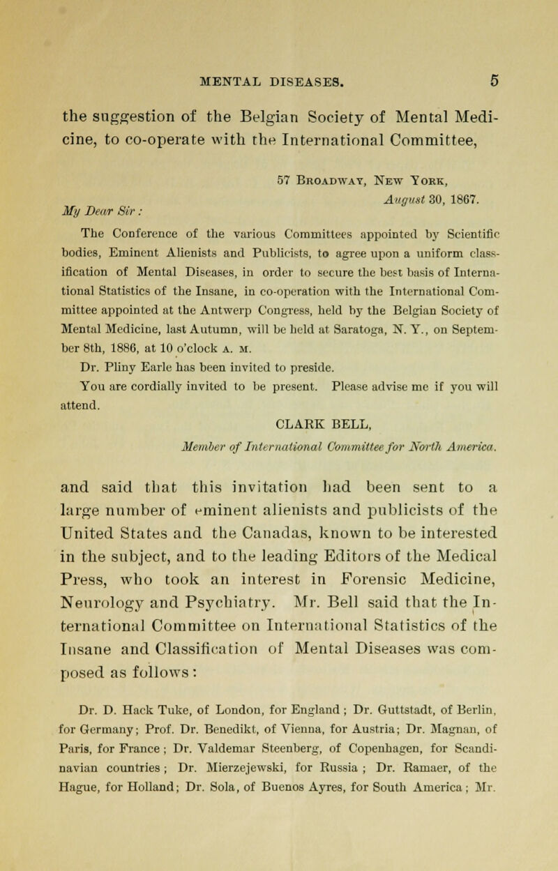 the suggestion of the Belgian Society of Mental Medi- cine, to co-operate with the International Committee, 57 Broadway, New York, August 30, 1867. My Dear Sir: The Conference of the various Committees appointed by Scientific bodies, Eminent Alienists and Publicists, to agree upon a uniform class- ification of Mental Diseases, in order to secure the best basis of Interna- tional Statistics of the Insane, in co-operation with the International Com- mittee appointed at the Antwerp Congress, held by the Belgian Society of Mental Medicine, last Autumn, will be held at Saratoga, N. Y., on Septem- ber 8th, 1886, at 10 o'clock a. m. Dr. Pliny Earle has been invited to preside. You are cordially invited to be present. Please advise me if you will attend. CLARK BELL, Member of International Committee for North America. and said that this invitation had been sent to a large number of eminent alienists and publicists of the United States and the Canadas, known to be interested in the subject, and to the leading Editors of the Medical Press, who took an interest in Forensic Medicine, Neurology and Psychiatry. Mr. Bell said that the In- ternationa] Committee on International Statistics of the Insane and Classification of Mental Diseases was com- posed as follows: Dr. D. Hack Tuke, of London, for England; Dr. Guttstadt, of Berlin, for Germany; Prof. Dr. Benedikt, of Vienna, for Austria; Dr. Magnan, of Paris, for France ; Dr. Valdemar Steenberg, of Copenhagen, for Scandi- navian countries ; Dr. Mierzejewski, for Russia ; Dr. Ramaer, of the Hague, for Holland; Dr. Sola, of Buenos Ayres, for South America; Mr.