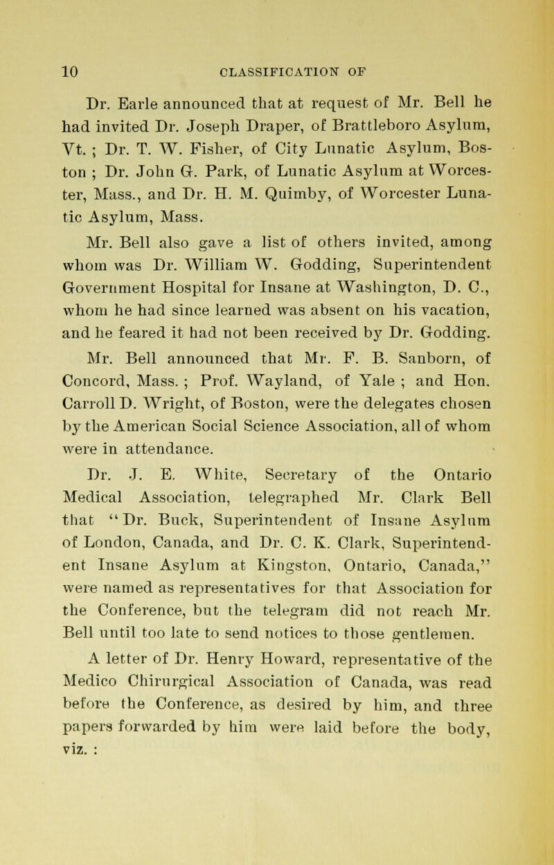 Dr. Earle announced that at request of Mr. Bell he had invited Dr. Joseph Draper, of Brattleboro Asylum, Vt. ; Dr. T. W. Fisher, of City Lunatic Asylum, Bos- ton ; Dr. John G. Park, of Lunatic Asylum at Worces- ter, Mass., and Dr. H. M. Quimby, of Worcester Luna- tic Asylum, Mass. Mr. Bell also gave a list of others invited, among whom was Dr. William W. Godding, Superintendent Government Hospital for Insane at Washington, D. C, whom he had since learned was absent on his vacation, and he feared it had not been received by Dr. Godding. Mr. Bell announced that Mr. F. B. Sanborn, of Concord, Mass. ; Prof. Wayland, of Yale ; and Hon. Carroll D. Wright, of Boston, were the delegates chosen by the American Social Science Association, all of whom were in attendance. Dr. J. E. White, Secretary of the Ontario Medical Association, telegraphed Mr. Clark Bell that Dr. Buck, Superintendent of Insane Asylum of London, Canada, and Dr. C. K. Clark, Superintend- ent Insane Asylum at Kingston, Ontario, Canada, were named as representatives for that Association for the Conference, but the telegram did not reach Mr. Bell until too late to send notices to those gentlemen. A letter of Dr. Henry Howard, representative of the Medico Chirurgical Association of Canada, was read before the Conference, as desired by him, and three papers forwarded by him were laid before the body, viz. :