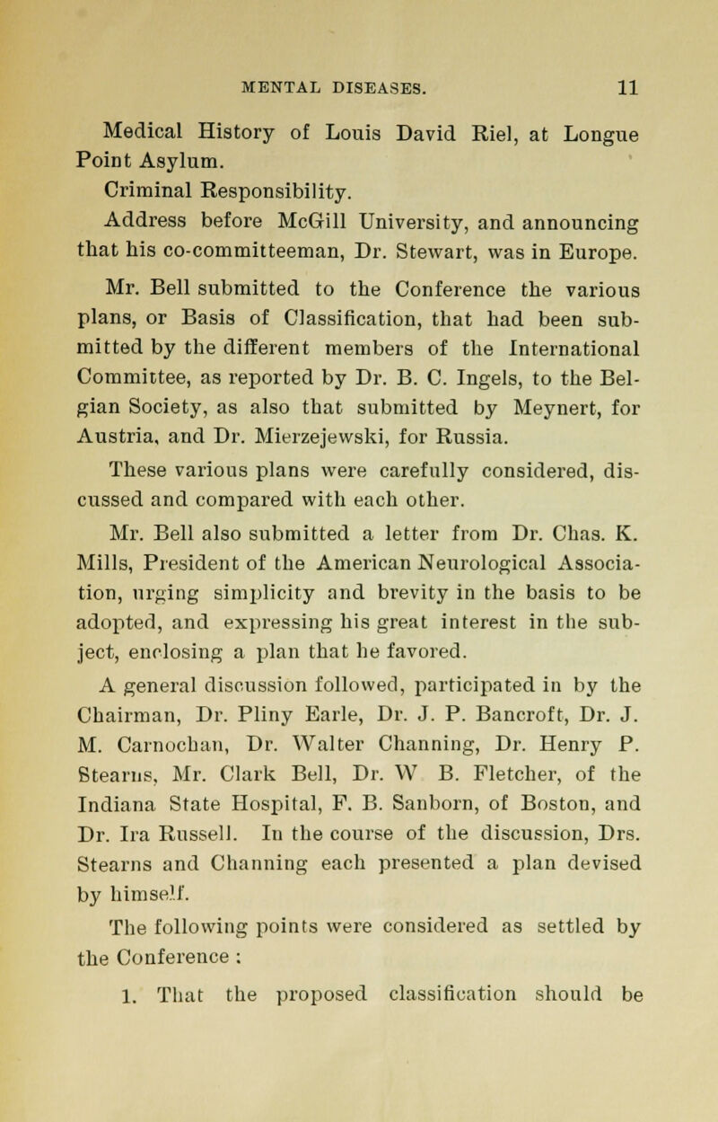 Medical History of Louis David Riel, at Longue Point Asylum. Criminal Responsibility. Address before McGill University, and announcing that his co-committeeman, Dr. Stewart, was in Europe. Mr. Bell submitted to the Conference the various plans, or Basis of Classification, that had been sub- mitted by the different members of the International Committee, as reported by Dr. B. C. Ingels, to the Bel- gian Society, as also that submitted by Meynert, for Austria, and Dr. Mierzejewski, for Russia. These various plans were carefully considered, dis- cussed and compared with each other. Mr. Bell also submitted a letter from Dr. Chas. K. Mills, President of the American Neurological Associa- tion, urging simplicity and brevity in the basis to be adopted, and expressing his great interest in the sub- ject, enclosing a plan that he favored. A general discussion followed, participated in by the Chairman, Dr. Pliny Earle, Dr. J. P. Bancroft, Dr. J. M. Carnochan, Dr. Walter Channing, Dr. Henry P. Btearns, Mr. Clark Bell, Dr. W B. Fletcher, of the Indiana State Hospital, P. B. Sanborn, of Boston, and Dr. Ira Russell. In the course of the discussion, Drs. Stearns and Channing each presented a plan devised by himself. The following points were considered as settled by the Conference : 1. That the proposed classification should be
