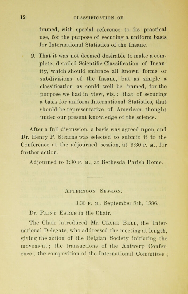 framed, with special reference to its practical use, for the purpose of securing a uniform basis for International Statistics of the Insane. 2. That it was not deemed desirable to make a com- plete, detailed Scientific Classification of Insan- ity, which should embrace all known forms or subdivisions of the Insane, but as simple a classification as could well be framed, for the purpose we had in view, viz. : that of securing a basis for uniform International Statistics, that should be representative of American thought under our present knowledge of the science. After a full discussion, a basis was agreed upon, and Dr. Henry P. Stearns was selected to submit it to the Conference at the adjourned session, at 3:30 p. m., for further action. Adjourned to 3:30 p. m., at Bethesda Parish Home. Afternoon Session. 3:30 p. m., September 8th, 1886. Dr. Pliny Earle in the Chair. The Chair introduced Mr. Clark Bell, the Inter- national Delegate, who addressed the meeting at length, giving the action of the Belgian Society initiating the movement; the transactions of the Antwerp Confer- ence; the composition of the International Committee ;