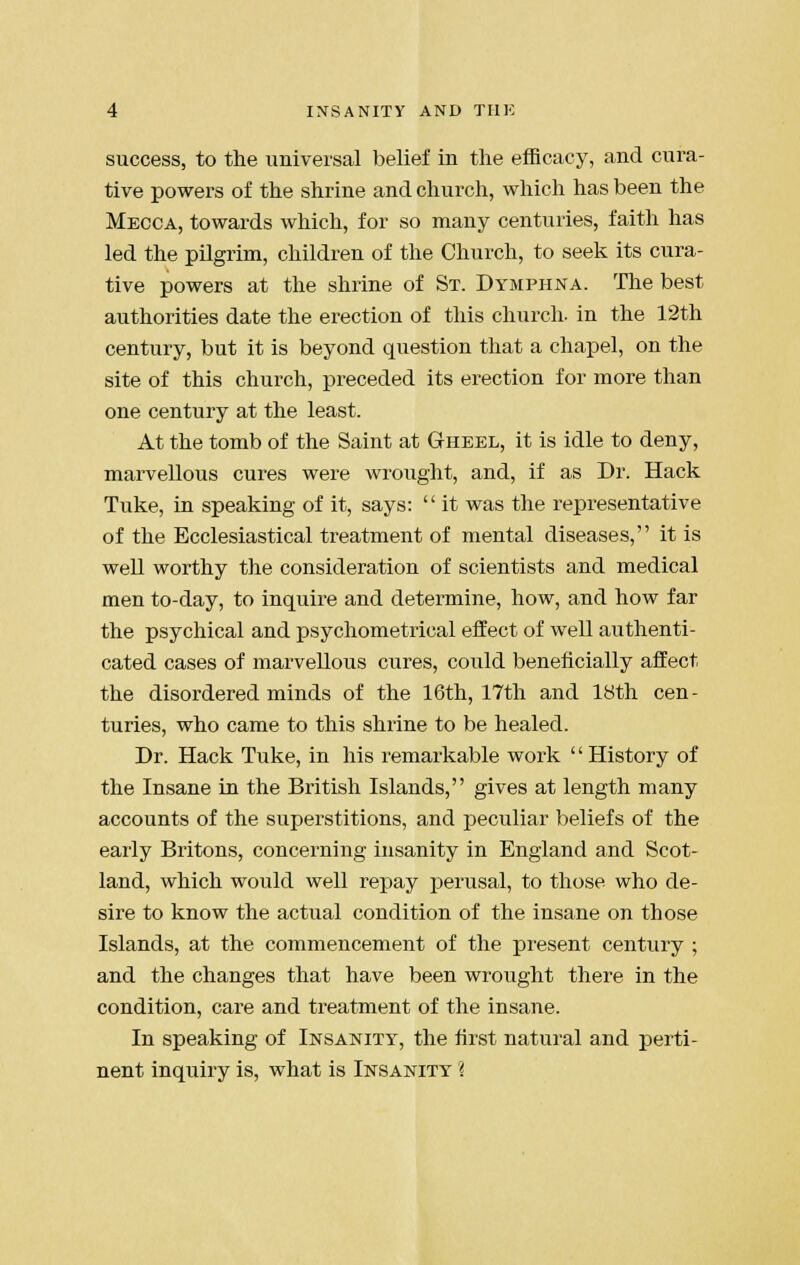 success, to the universal belief in the efficacy, and cura- tive powers of the shrine and church, which has been the Mecca, towards which, for so many centuries, faith has led the pilgrim, children of the Church, to seek its cura- tive powers at the shrine of St. Dymphna. The best authorities date the erection of this church- in the 12th century, but it is beyond question that a chapel, on the site of this church, preceded its erection for more than one century at the least. At the tomb of the Saint at Gheel, it is idle to deny, marvellous cures were wrought, and, if as Dr. Hack Tuke, in speaking of it, says:  it was the representative of the Ecclesiastical treatment of mental diseases, it is well worthy the consideration of scientists and medical men to-day, to inquire and determine, how, and how far the psychical and psychometrical effect of well authenti- cated cases of marvellous cures, could beneficially affect the disordered minds of the 16th, 17th and 18th cen- turies, who came to this shrine to be healed. Dr. Hack Tuke, in his remarkable work '' History of the Insane in the British Islands, gives at length many accounts of the superstitions, and peculiar beliefs of the early Britons, concerning insanity in England and Scot- land, which would well repay perusal, to those who de- sire to know the actual condition of the insane on those Islands, at the commencement of the present century ; and the changes that have been wrought there in the condition, care and treatment of the insane. In speaking of Insanity, the first natural and perti- nent inquiry is, what is Insanity %