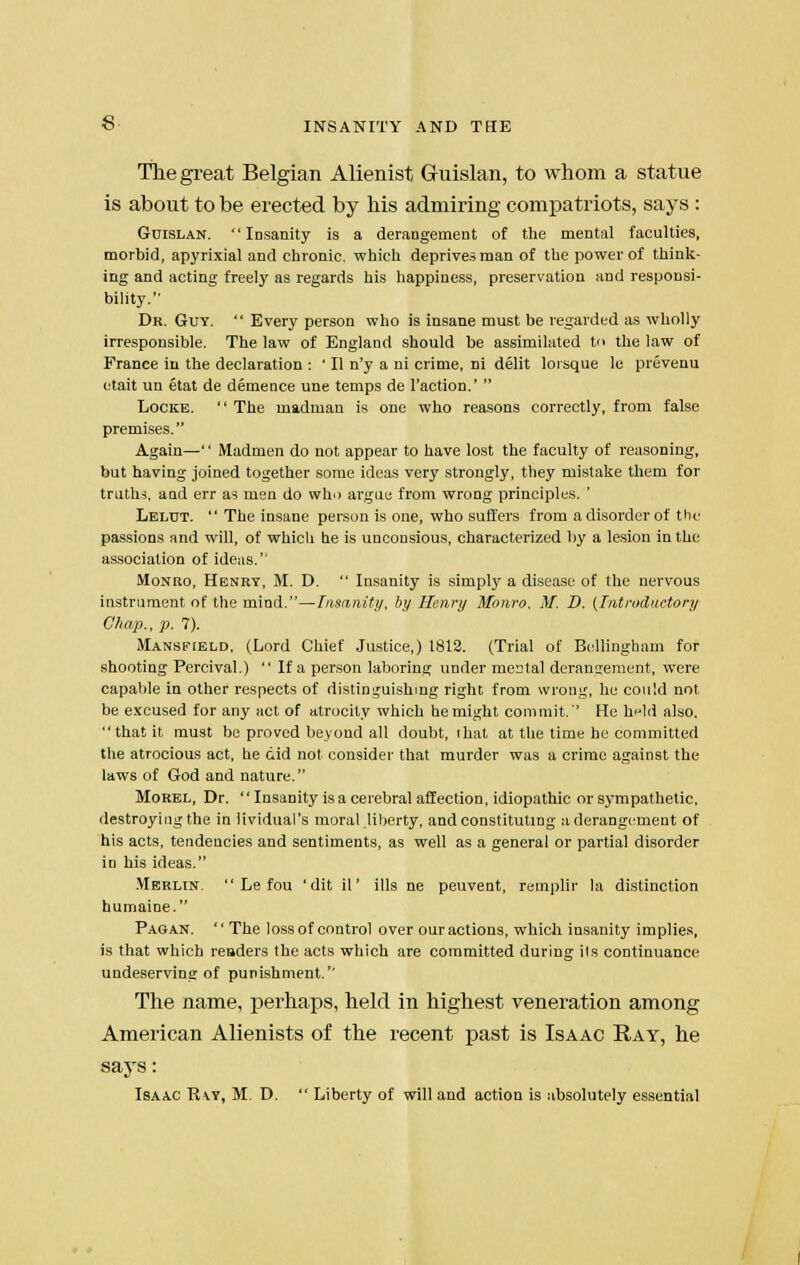 The great Belgian Alienist Guislan, to whom a statue is about to be erected by his admiring compatriots, says : Guislan. Insanity is a derangement of the mental faculties, morbid, apyrixial and chronic, which deprives man of the power of think- ing and acting freely as regards his happiness, preservation and responsi- bility. Dr. Guy.  Every person who is insane must be regarded as wholly irresponsible. The law of England should be assimilated to the law of France in the declaration : ' II n'y a ni crime, ni delit loisque le prevenu etait un etat de demence une temps de Faction.'  Locke.  The madman is one who reasons correctly, from false premises. Again— Madmen do not appear to have lost the faculty of reasoning, but having joined together some ideas very strongly, they mistake them for truths, and err as men do who argue from wrong principles. ' Lelut.  The insane person is one, who suffers from a disorder of the passions and will, of whicli he is unconsious, characterized by a lesion in the association of ideas. Monro, Henry, M. D.  Insanity is simply a disease of the nervous instrument of the mind.—Insanity, by Henry Monro. M. D. (Introductory Chap., p. 7). Mansfield, (Lord Chief Justice,) 1812. (Trial of Bellingliam for shooting Percival.)  If a person laboring under mental derangement, were capable in other respects of distinguishing right from wrong, he could not be excused for any act of atrocity which he might commit.'' He h^ld also, that it must be proved beyond all doubt, that at the time he committed the atrocious act, he did not consider that murder was a crime against the laws of God and nature. Morel, Dr. Insanity is a cerebral affection, idiopathic or sympathetic, destroying the in lividual's moral liberty, and constituting a derangement of his acts, tendencies and sentiments, as well as a general or partial disorder in his ideas. Merlin.  Le fou ' dit il' ills ne peuvent, remplir la distinction humaine. Pagan.  The loss of control over our actions, whicli insanity implies, is that which readers the acts which are committed during ils continuance undeserving of punishment. The name, perhaps, held in highest veneration among American Alienists of the recent past is Isaac Ray, he says: Isaac R\y, M. D.  Liberty of will and action is absolutely essential