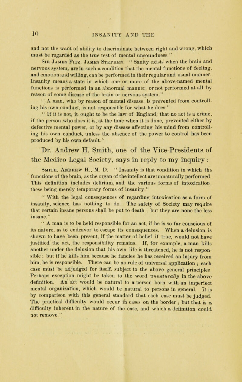 and not the want of ability to discriminate between right and wrong, which must be regarded as the true test of mental unsoundness. Sih James Fitz, Jambs Stephen.  Sanity exists when the brain and nervous system, are in such a condition that the mental functions of feeling, and emotion and willing, can be performed in their regular and usual manner. Insanity means a state in which one or more of the above-named mental functions is performed in an abnormal manner, or not performed at all by reason of some disease of the brain or nervous system.  A man, who by reason of mental disease, is prevented from controll- ing his own conduct, is not responsible for what he does.  If it is not, it ought to be the law of England, that no act is a crime, if the person who dors it is, at the time when it is done, prevented either by defective mental power, or by any disease affecting his mind from controll- ing his own conduct, unless the absence of the power to control has been produced by his own default. Dr. Andrew H. Smith, one of the Vice-Presidents of the Medico Legal Society, says in reply to my inquiry: Smith, Andrew H., M. D.  Insanity is that condition in which th6 functions of the brain, as the organ of the intellect are uunaturally performed. This definition includes delirium, and the various forms of intoxication, these being merely temporary forms of insanity. '' With the legal consequences of regarding intoxication as a form of insanity, science has nothing to do. The safety of Society may require that certain insane persons shall be put to death ; but they are none the less insane.  A man is to be held responsible for an act, if he is so far conscious of its nature, as to endeavor to escape its consequences. When a delusion is shown to have been present, if the matter of belief if true, would not have justified the act, the responsibility remains. If, for example, a man kills another under the delusion that his own life is threatened, he is not respon- sible ; but if he kills him because he fancies he has received an injury from him, he is responsible. There can be no rule of universal application ; each case must be adjudged for itself, subject to the above general principles Perhaps exception might be taken to the word unnaturally in the above definition. An act would be natural to a person born with an imperfect mental organization, which would be natural to persons in general. It is by comparison with this general standard that each case must be judged. The practical difficulty would occur in cases on the border ; but that is a difficulty inherent in the nature of the case, and which a definition could uot remove.