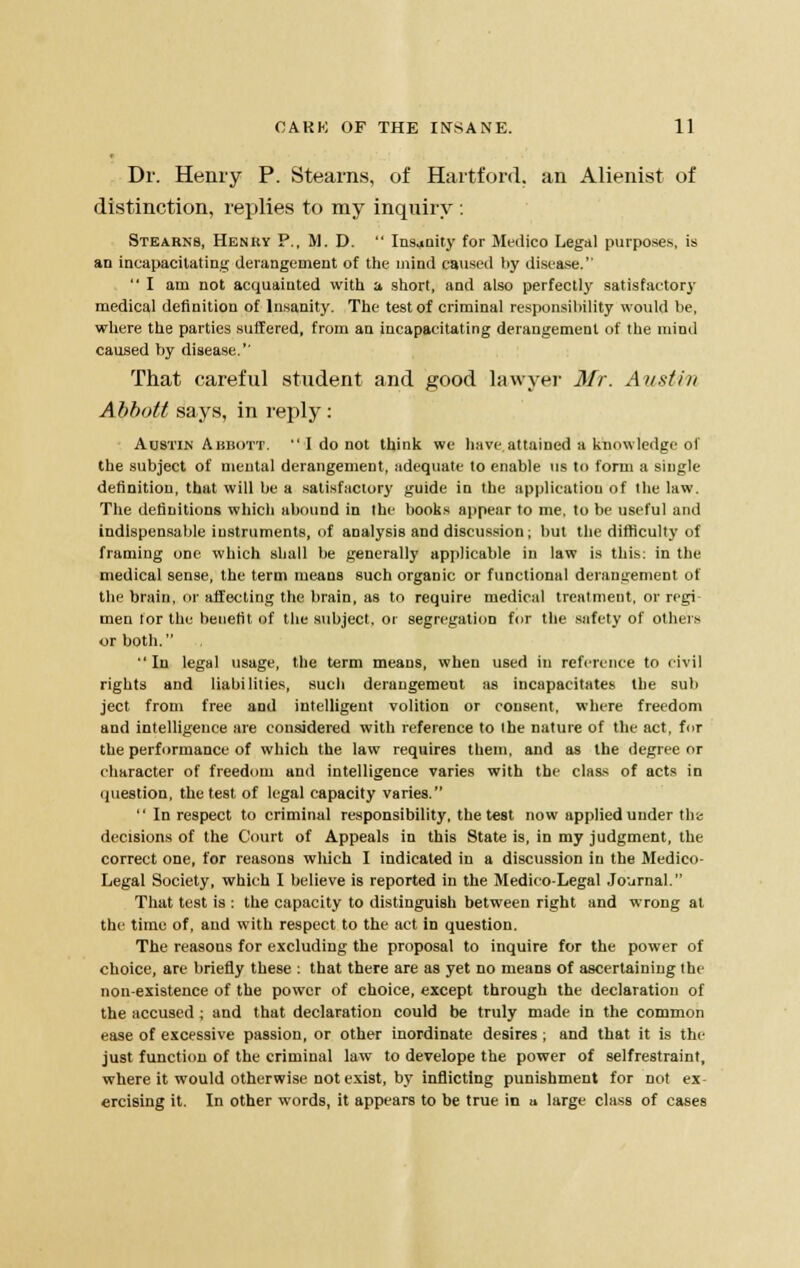 Dr. Henry P. Stearns, of Hartford, an Alienist of distinction, replies to my inquiry : Stearns, Henry P., M. D.  Insanity for Medico Legal purposes, is an incapacitating derangement of the mind caused by disease.  I am not acquainted with a short, and also perfectly satisfactory medical definition of Insanity. The test of criminal responsibility would be, where the parties suffered, from an incapacitating derangement of the mind caused by disease.'' That careful student and good lawyer Mr. Austin Abbott says, in reply: Austin Abbott.  I do not think we have attained a knowledge of the subject of mental derangement, adequate to enable us to form a single definition, that will be a satisfactory guide in the application of the law. The definitions which abound in the books appear to me. to be useful and indispensable instruments, of analysis and discussion; but the difficulty of framing one which shall be generally applicable in law is this: in the medical sense, the term means such organic or functional derangement of the brain, or affecting the brain, as to require medical treatment, or regi men for the benefit of the subject. or segregation for the safety of others or both.  In legal usage, the term means, when used in reference to civil rights and liabilities, such derangement as incapacitates the sub ject from free and intelligent volition or consent, where freedom and intelligence are considered with reference to the nature of the act, for the performance of which the law requires them, and as the degree or character of freedom and intelligence varies with the class of acts in question, the test of legal capacity varies.  In respect to criminal responsibility, the test now applied under the decisions of the Court of Appeals in this State is, in my judgment, the correct one, for reasons wliich I indicated in a discussion in the Medico- Legal Society, which I believe is reported in the Medico-Legal Journal. That test is : the capacity to distinguish between right and wrong at the time of, and with respect to the act in question. The reasons for excluding the proposal to inquire for the power of choice, are briefly these : that there are as yet no means of ascertaining the non-existence of the power of choice, except through the declaration of the accused ; and that declaration could be truly made in the common ease of excessive passion, or other inordinate desires ; and that it is the just function of the criminal law to develope the power of selfrestraint, where it would otherwise not exist, by inflicting punishment for not ex- ercising it. In other words, it appears to be true in a large class of cases