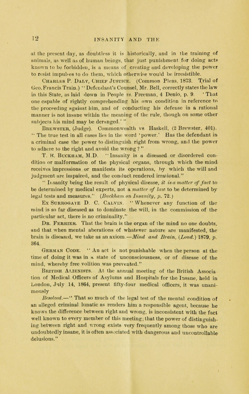 at the present clay, as doubtless it is historically, and in the training of animals, as well as of human beings, that just punishment for doing acts known to be forbidden, is a means of creating and developing the power to resist impulses to do them, which otherwise would be irresistible. Chaklkb P. Daly, Chief Justice. (Common Pleas, 1873. Trial of Ceo.Francis Train.)  Defendant's Counsel, Mr. Bell, correctly states the law in this State, as laid down in People is. Freeman, 4 Denio, p. 9. ' That one capable of rightly comprehending his own condition in reference to the proceeding against him, and of conducting his defense in a rational manner is not insane within the meaning of the rule, though on some other subjects his mind may be deranged.'  Brewster, (Judge). Commonwealth vs Haskell, (2 Brewster, 401).  The true test in all oases lies in the word 'power.' Has the defendant in a criminal case the power to distinguish right from wrong, and the power to adhere to the right and avoid the wrong ?  T. K, Buckham, M.D. Insanity is a diseased or disordered con- dition or malformation of the physical organs, through which the mind receives impressions or manifests its operations, by which the will and judgment are impaired, and the conduct rendered irrational.  Insanity being the result of physical disease, it is a matter of fact to be determined by medical experts, not a matter of law to be determined by legal tests and measures.1' (Buckham on Insanity, p. 72.) Ex Surrogate D. C. Calvin.  Whenever any function of the mind is so far diseased as to dominate the will, in the commission of the particular act, there is no criminality. Dr. Ferrier. That the brain is the organ of the mind no one doubts, and that when mental aberations of whatever nature are manifested, the brain is diseased, we take as an axiom.—Mind and Brain, (Land.) 1879, /;. 364. German Code.  An act is not punishable when the person at the time of doing it was in n. state of unconsciousness, or of disease of the mind, whereby free volition was prevented. British Alienists. At the annual meeting of the British Associa tion of Medical Officers of Asylums and Hospitals for the Insane, held in London, July 14, 1864, present fifty-four medical officers, it was unani- mously Bssolved.— That so much of the legal test of the mental condition of an alleged criminal lunatic as renders him a responsible agent, because he knows the difference between right and wrong, is inconsistent with the fact well known to every member of this meeting; that the power of distinguish- ing between right and wrong exists very frequently among those who are undoubtedly insane, it is often associated with dangerous and uncontrollable delusions.