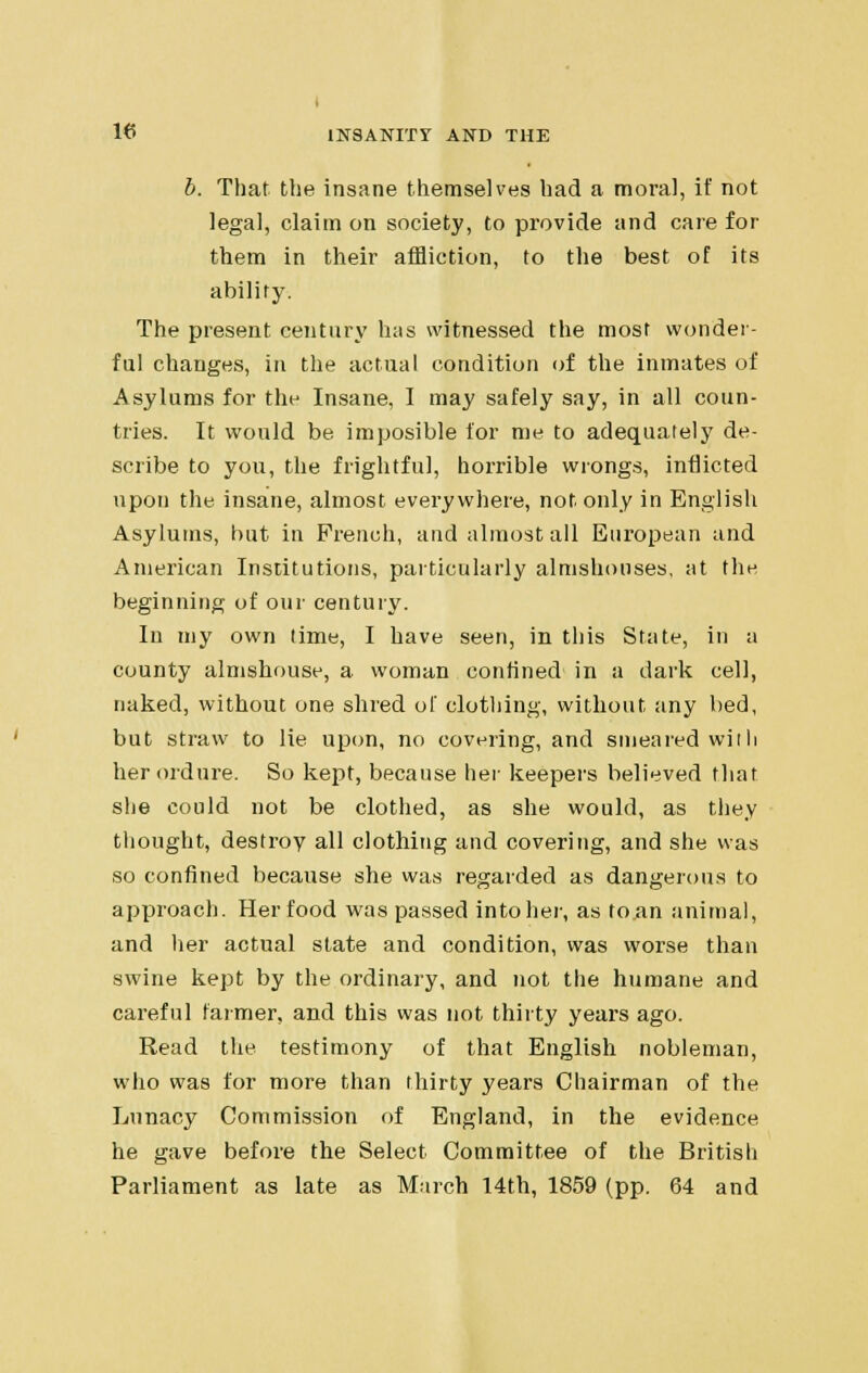 b. That the insane themselves had a moral, it' not legal, claim on society, to provide and care for them in their affliction, to the best of its ability. The present century has witnessed the most wonder- ful changes, in the actual condition of the inmates of Asylums for the Insane, I may safely say, in all coun- tries. It would be imposible for me to adequately de- scribe to you, the frightful, horrible wrongs, inflicted upon the insane, almost everywhere, not only in English Asylums, but in French, and almost all European and American Institutions, particularly almshouses, at the beginning of our century. In my own lime, I have seen, in this State, in a county almshouse, a woman confined in a dark cell, naked, without one shred of clothing, without any bed, but straw to lie upon, no covering, and smeared with her ordure. So kept, because her keepers believed that she could not be clothed, as she would, as they thought, destroy all clothing and covering, and she was so confined because she was regarded as dangerous to approach. Her food was passed into her, as to.an animal, and her actual state and condition, was worse than swine kept by the ordinary, and not the humane and careful farmer, and this was not thirty years ago. Read the testimony of that English nobleman, who was for more than thirty years Chairman of the Lunacy Commission of England, in the evidence he gave before the Select Committee of the British Parliament as late as March 14th, 1859 (pp. 64 and